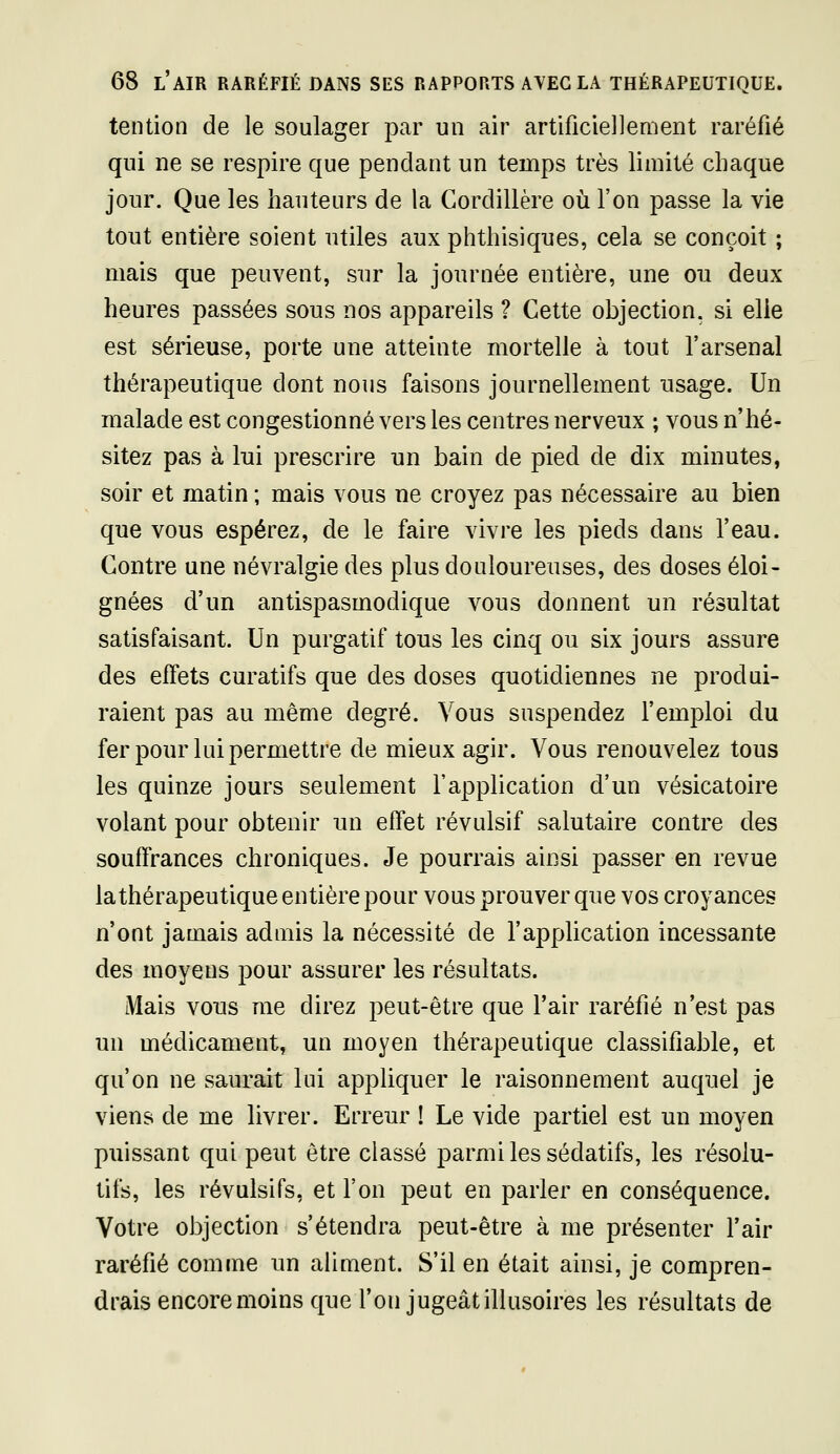 tention de le soulager par un air artificiellement raréfié qui ne se respire que pendant un temps très limité chaque jour. Que les hauteurs de la Cordillère où l'on passe la vie tout entière soient utiles aux phthisiques, cela se conçoit ; mais que peuvent, sur la journée entière, une ou deux heures passées sous nos appareils ? Cette objection, si elle est sérieuse, porte une atteinte mortelle à tout l'arsenal thérapeutique dont nous faisons journellement usage. Un malade est congestionné vers les centres nerveux ; vous n'hé- sitez pas à lui prescrire un bain de pied de dix minutes, soir et matin ; mais vous ne croyez pas nécessaire au bien que vous espérez, de le faire vivre les pieds dans l'eau. Contre une névralgie des plus douloureuses, des doses éloi- gnées d'un antispasmodique vous donnent un résultat satisfaisant. Un purgatif tous les cinq ou six jours assure des effets curatifs que des doses quotidiennes ne produi- raient pas au même degré. Vous suspendez l'emploi du fer pour lui permettre de mieux agir. Vous renouvelez tous les quinze jours seulement l'application d'un vésicatoire volant pour obtenir un effet révulsif salutaire contre des souffrances chroniques. Je pourrais ainsi passer en revue la thérapeutique entière pour vous prouver que vos croyances n'ont jamais admis la nécessité de l'application incessante des moyens pour assurer les résultats. Mais vous me direz peut-être que l'air raréfié n'est pas un médicament, un moyen thérapeutique classifiable, et qu'on ne saurait lui appliquer le raisonnement auquel je viens de me livrer. Erreur ! Le vide partiel est un moyen puissant qui peut être classé parmi les sédatifs, les résolu- tifs, les révulsifs, et l'on peut en parler en conséquence. Votre objection s'étendra peut-être à me présenter l'air raréfié comme un aliment. S'il en était ainsi, je compren- drais encore moins que l'on jugeât illusoires les résultats de