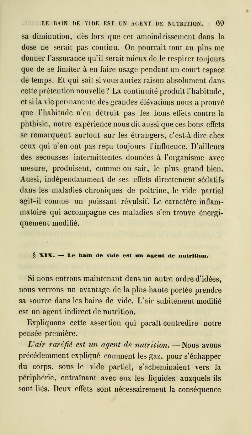 LE BAIN DE Y113E EST UN AGENT DE NUTRITION. 09 sa diminution, dès lors que cet amoindrissement dans la dose ne serait pas continu. On pourrait tout au plus me donner l'assurance qu'il serait mieux de le respirer toujours que de se limiter à en faire usage pendant un court espace de temps. Et qui sait si vous auriez raison absolument dans cette prétention nouvelle ? La continuité produit l'habitude, et si la vie permanente des grandes élévations nous a prouvé que l'habitude n'en détruit pas les bons effets contre la phthisie, notre expérience nous dit aussi que ces bons effets se remarquent surtout sur les étrangers, c'est-à-dire chez ceux qui n'en ont pas reçu toujours l'influence. D'ailleurs des secousses intermittentes données à l'organisme avec mesure, produisent, comme on sait, le plus grand bien. Aussi, indépendamment de ses effets directement sédatifs dans les maladies chroniques de poitrine, le vide partiel agit-il comme un puissant révulsif. Le caractère inflam- matoire qui accompagne ces maladies s'en trouve énergi- quement modifié. § ILim. — lie bain de vide est un agent de nutrition. Si nous entrons maintenant dans un autre ordre d'idées, nous verrons un avantage de la plus haute portée prendre sa source dans les bains de vide. L'air subitement modifié est un agent indirect de nutrition. Expliquons cette assertion qui paraît contredire notre pensée première. L'ai?^ raréfié est un agent de nutrition. — Nous avons précédemment expliqué comment les gaz. pour s'échapper du corps, sous le vide partiel, s'acheminaient vers la périphérie, entraînant avec eux les hquides auxquels ils sont liés. Deux effets sont nécessairement la conséquence