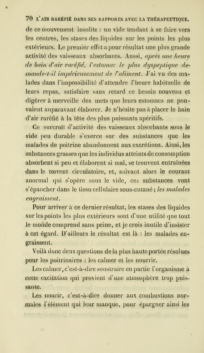 de ce mouvement insolite : un vide tendant à se faire vers les centres, les stases des liquides sur les points les plus extérieurs. Le premier effet a pour résultat une plus grande activité des vaisseaux absorbants. Aussi, après une heure de bain d'air raréfié, l'estomac le plus dyspeptique de- ■mande-t-il impérieusement de Paliment. J'ai vu des ma- lades dans l'impossibilité d'attendre l'heure habituelle de leurs repas, satisfaire sans retard ce besoin nouveau et digérer à merveille des mets que leurs estomacs ne pou- vaient auparavant élaborer. Je n'hésite pas à placer le bain d'air raréfié à la tête des plus puissants apéritifs. Ce surcroît d'activité des vaisseaux absorbants sous le vide peu durable s'exerce sur des substances que les malades de poitrine abandonnent aux excrétions. Ainsi, les substances grasses que les individus atteints de consomption absorbent si peu et élaborent si mal, se trouvent entraînées dans le torrent circulatoire, et, suivant alors le courant anormal qui s'opère sous le vide, ces substances vont s'épancher dans le tissu cellulaire sous-cutané ; les malades engraissent. Pour arriver à ce dernier résultat, les stases des liquides sur les points les plus extérieurs sont d'une utilité que tout le monde comprend sans peine, et je crois inutile d'insister à cet égard. D'ailleurs le résultat est là : les malades en- graissent. Voilà donc deux questions delà plus haute portée résolues pour les poitrinaires : les calmer et les nourrir. Les calmer, c'est-à-dire soustraire en partie l'organisme à €ette excitation qui provient d'une atmosphère trop puis- sante. Les nourir, c'est-à-dire donner aux combustions nor- males rélément qui leur manque, pour épargner ainsi les
