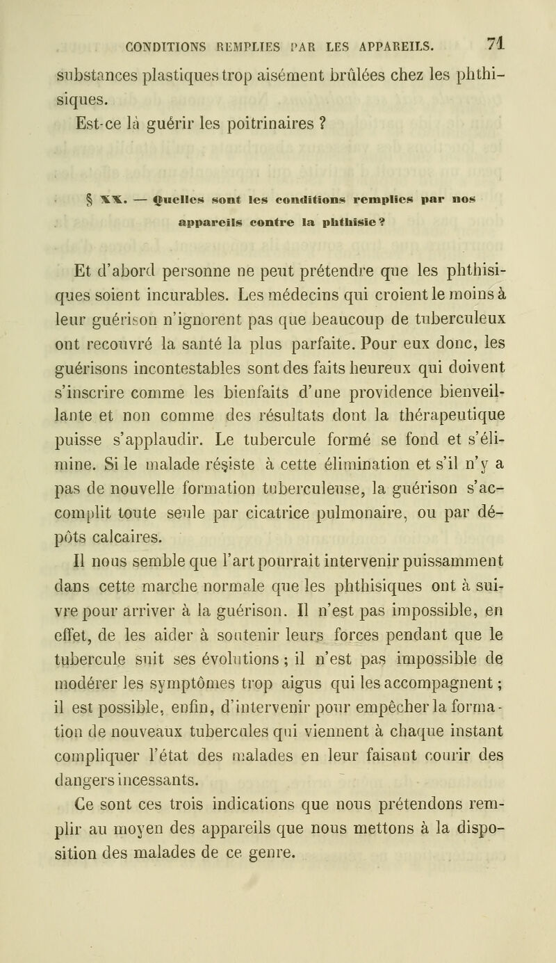 substances plastiques trop aisément brûlées chez les phthi- siques. Est-ce là guérir les poitrinaires ? § '^'K. — <|tucllcs sont les conditions remplies par nos appareils contre la phtliisie? Et d'abord personne ne peut prétendre que les phthisi- ques soient incurables. Les médecins qui croient le moins à leur guérison n'ignorent pas que beaucoup de tuberculeux ont recouvré la santé la plus parfaite. Pour eux donc, les guérisons incontestables sont des faits heureux qui doivent s'inscrire comme les bienfaits d'une providence bienveil- lante et non comme des résultats dont la thérapeutique puisse s'applaudir. Le tubercule formé se fond et s'éli- mine. Si le malade résiste à cette élimination et s'il n'y a pas de nouvelle formation tuberculeuse, la guérison s'ac- complit toute seule par cicatrice pulmonaire, ou par dé- pôts calcaires. Il nous semble que l'artpourrait intervenir puissamment dans cette marche normale que les phthisiques ont à sui- vre pour arriver à la guérison. Il n'est pas impossible, en effet, de les aider à soutenir leurs forces pendant que le tubercule suit ses évolutions ; il n'est pas impossible de modérer les symptômes trop aigus qui les accompagnent ; il est possible, enfin, d'intervenir pour empêcher la forma- tion de nouveaux tubercules qui viennent à chaque instant compliquer l'état des malades en leur faisant courir des dangers incessants. Ce sont ces trois indications que nous prétendons rem- plir au moyen des appareils que nous mettons à la dispo- sition des malades de ce genre.