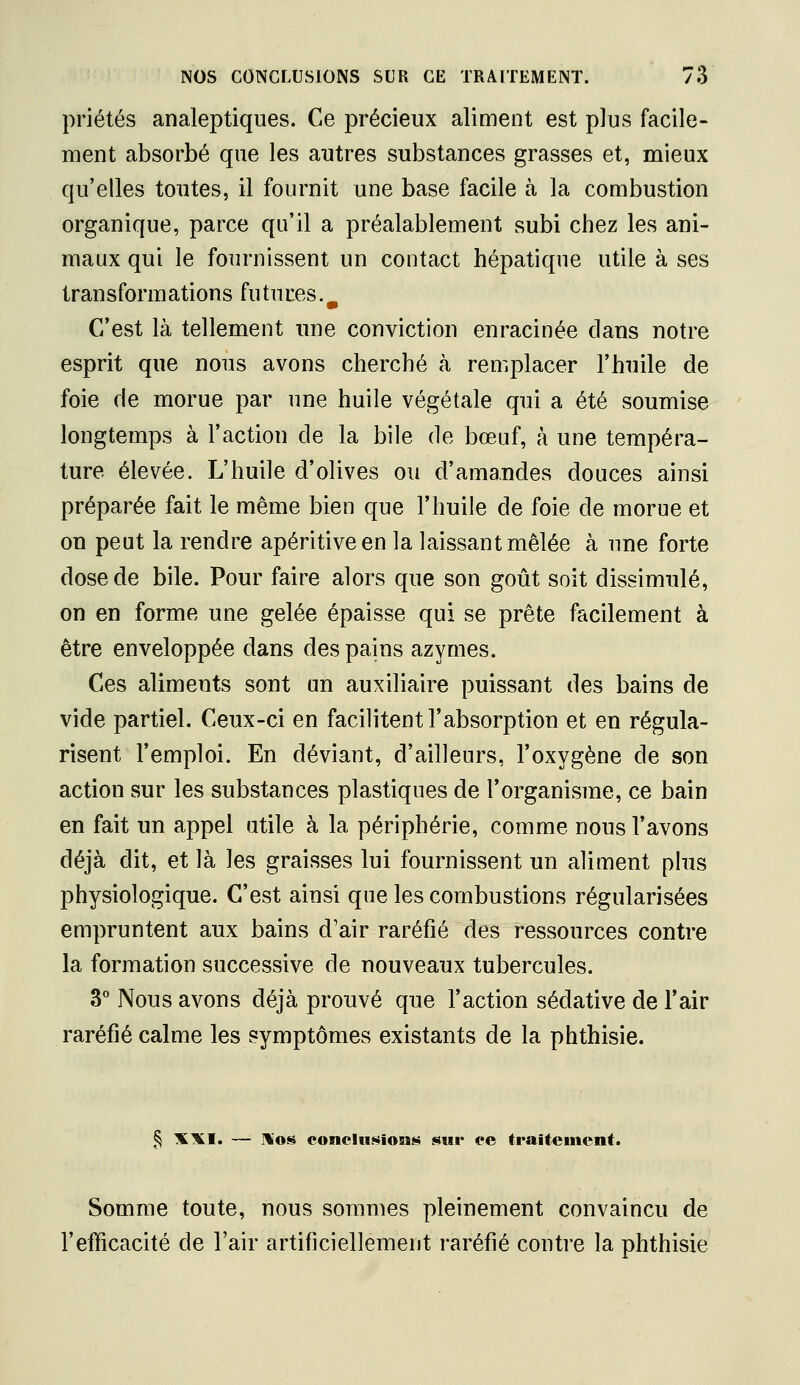 priétés analeptiques. Ce précieux aliment est plus facile- ment absorbé que les autres substances grasses et, mieux qu'elles toutes, il fournit une base facile à la combustion organique, parce qu'il a préalablement subi chez les ani- maux qui le fournissent un contact hépatique utile à ses transformations futures.^ C'est là tellement une conviction enracinée clans notre esprit que nous avons cherché à remplacer l'huile de foie fie morue par une huile végétale qui a été soumise longtemps à l'action de la bile de bœuf, à une tempéra- ture élevée. L'huile d'olives ou d'amandes douces ainsi préparée fait le même bien que l'huile de foie de morue et on peut la rendre apéritiveen la laissant mêlée à une forte dose de bile. Pour faire alors que son goût soit dissimulé, on en forme une gelée épaisse qui se prête facilement à être enveloppée dans des pains azymes. Ces aliments sont un auxiliaire puissant des bains de vide partiel. Ceux-ci en facilitent l'absorption et en régula- risent l'emploi. En déviant, d'ailleurs, l'oxygène de son action sur les substances plastiques de l'organisme, ce bain en fait un appel utile à la périphérie, comme nous l'avons déjà dit, et là les graisses lui fournissent un aliment plus physiologique. C'est ainsi que les combustions régularisées empruntent aux bains d'air raréfié des ressources contre la formation successive de nouveaux tubercules. 3° Nous avons déjà prouvé que l'action sédative de l'air raréfié calme les symptômes existants de la phthisie. § XXI. — Hos concItLSion»» sur ce traitement. Somme toute, nous sommes pleinement convaincu de l'efficacité de l'air artificiellement raréfié contre la phthisie
