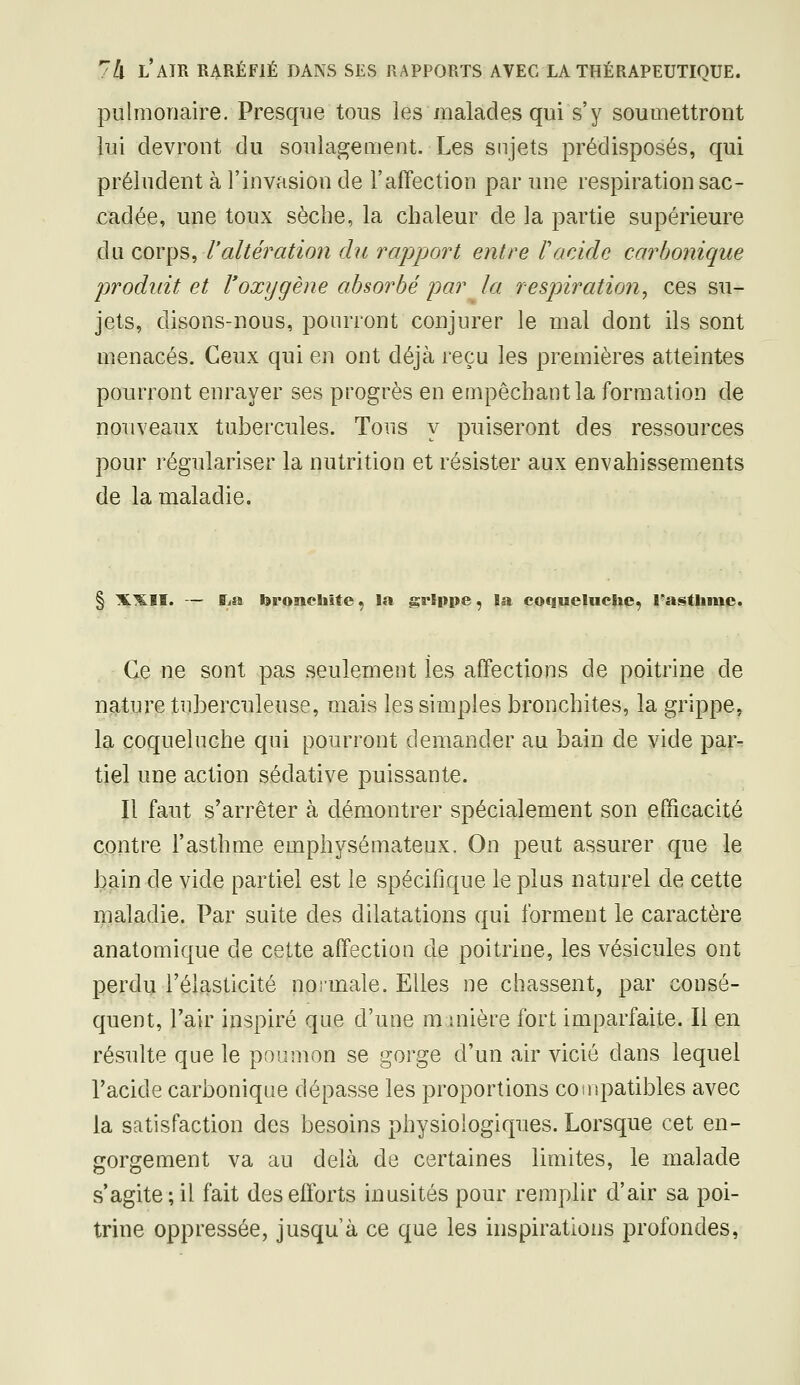 pulmonaire. Presque tous les malades qui s'y soumettront lui devront du soulagement. Les sujets prédisposés, qui préludent à l'invasion de l'affection par une respiration sac- cadée, une toux sèche, la chaleur de la partie supérieure du corps, r altération dit rapport entre F acide carbonique produit et Voxygène absorbé par la respiration^ ces su- jets, disons-nous, pourront conjurer le mal dont ils sont menacés. Ceux qui en ont déjà reçu les premières atteintes pourront enrayer ses progrès en empêchant la formation de nouveaux tubercules. Tous y puiseront des ressources pour régulariser la nutrition et résister aux envahissements de la maladie. § X^Iï. — ffjîs bronchite ^ la grSppe, la coqueluche, l'asthiue. Ce ne sont pas seulement les affections de poitrine de nature tuberculeuse, mais les simples bronchites, la grippe, la coqueluche qui pourront demander au bain de vide par- tiel une action sédative puissante. Il faut s'arrêter à démontrer spécialement son efficacité contre l'asthme emphysémateux. On peut assurer que le bain de vide partiel est le spécifique le plus naturel de cette maladie. Par suite des dilatations qui forment le caractère anatomique de cette affection de poitrine, les vésicules ont perdu l'élasticité noi-male. Elles ne chassent, par consé- quent, l'air inspiré que d'une minière fort imparfaite. Il en résulte que le poumon se gorge d'un air vicié dans lequel l'acide carbonique dépasse les proportions coinpatibles avec la satisfaction des besoins physiologiques. Lorsque cet en- gorgement va au delà de certaines limites, le malade s'agite; il fait des efforts inusités pour remplir d'air sa poi- trine oppressée, jusqu'à ce que les inspirations profondes,