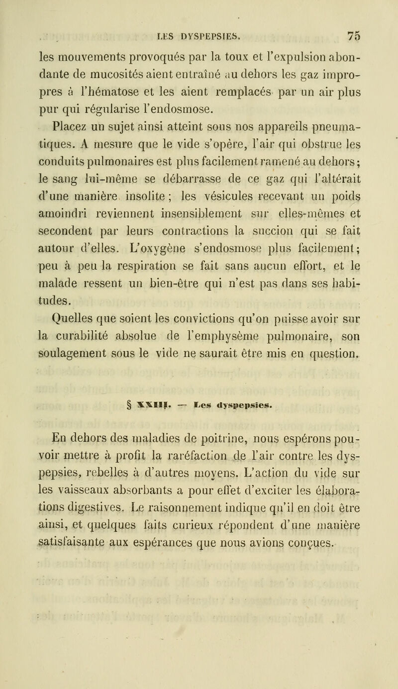 les mouvements provoqués par la toux et l'expulsion abon- dante de mucosités aient entraîné au dehors les gaz impro- pres à l'hématose et les aient remplacés par un air plus pur qui régularise l'endosmose. Placez un sujet ainsi atteint sous nos appareils pneuma- tiques. A mesure que le vide s'opère, l'air qui obstrue les conduits pulmonaires est phis facilement ramené au dehors ; le sang lui-même se débarrasse de ce gaz qui l'altérait d'une manière insolite ; les vésicules recevant un poids amoindri reviennent insensiblement sur elles-mêmes et secondent par leurs contractions la succion qui se fait autour d'elles. L'oxygène s'endosmose plus facilement; peu à peu la respiration se fait sans aucun effort, et le malade ressent un bien-être qui n'est pas dans ses habi- tudes. Quelles que soient les convictions qu'on puisse avoir sur la curabilité absolue de l'emphysème pulmonaire, son soulagement sous le vide ne saurait être mis en question. § XXIIf. — lies dyspepsies. En dehors des maladies de poitrine, nous espérons pou- voir mettre à profit la raréfaction de l'air contre les dys- pepsies, rebelles à d'autres moyens. L'action du vide sur les vaisseaux absorbants a pour effet d'exciter les élabora- tions digestives. Le raisonnement indique qu'il eu doit être ainsi, et quelques faits curieux répondent d'une manière satisfaisante aux espérances que nous avions conçues.