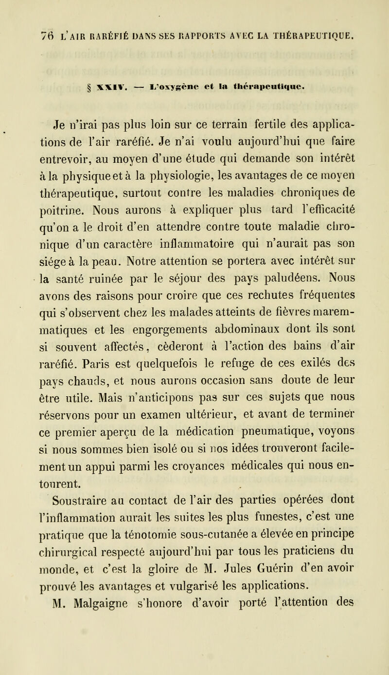 § XX.1V. — li'oxygène et la thérapeutique. Je n'irai pas plus loin sur ce terrain fertile clés applica- tions de l'air raréfié. Je n'ai voulu aujourd'hui que faire entrevoir, au moyen d'une étude qui demande son intérêt à la physique et à la physiologie, les avantages de ce moyen thérapeutique, surtout contre les maladies chroniques de poitrine. Nous aurons à expliquer plus tard Tefficacité qu'on a le droit d'en attendre contre toute maladie chro- nique d'un caractère inflammatoire qui n'aurait pas son siégea la peau. Notre attention se portera avec intérêt sur la santé ruinée par le séjour des pays paludéens. Nous avons des raisons pour croire que ces rechutes fréquentes qui s'observent chez les malades atteints de fièvres marem- matiques et les engorgements abdominaux dont ils sont si souvent affectés, céderont à l'action des bains d'air raréfié. Paris est quelquefois le refuge de ces exilés des pays chauds, et nous aurons occasion sans doute de leur être utile. Mais n'anticipons pas sur ces sujets que nous réservons pour un examen ultérieur, et avant de terminer ce premier aperçu de la médication pneumatique, voyons si nous sommes bien isolé ou si nos idées trouveront facile- ment un appui parmi les croyances médicales qui nous en- tourent. Soustraire au contact de l'air des parties opérées dont l'inflammation aurait les suites les plus funestes, c'est une pratique que la ténotomie sous-cutanée a élevée en principe chirurgical respecté aujourd'hui par tous les praticiens du monde, et c'est la gloire de M. Jules Guérin d'en avoir prouvé les avantages et vulgarisé les applications. M. Malgaigne s'honore d'avoir porté l'attention des
