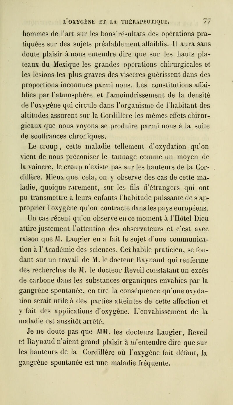 hommes de l'art sur les bons résultats des opérations pra- tiquées sur des sujets préalablement affaiblis. Il aura sans doute plaisir à nous entendre dire que sur les hauts pla- teaux du Mexique les grandes opérations chirurgicales et les lésions les plus graves des viscères guérissent dans des proportions inconnues parmi nous. Les constitutions affai- bhes par l'atmosphère et l'amoindrissement de la densité de l'oxygène qui circule dans l'organisme de l'habitant des altitudes assurent sur la Cordillère les mêmes effets chirur- gicaux que nous voyons se produire parmi nous à la suite de souffrances chroniques. Le croup, cette maladie tellement d'oxydation qu'on vient de nous préconiser le tannage comme un moyen de la vaincre, le croup n'existe pas sur les hauteurs de la Cor- dillère. Mieux que cela, on y observe des cas de cette ma- ladie, quoique rarement, sur les fils d'étrangers qui ont pu transmettre à leurs enfants l'habitude puissante de s'ap- proprier l'oxygène qu'on contracte dans les pays européens. Un cas récent qu'on observe en ce moment à l'Hôtel-Dieu attire justement l'attention des observateurs et c'est avec raison que M. Laugier en a fait le sujet d'une communica- tion à l'Académie des sciences. Cet habile praticien, se fon- dant sur un travail de M. le docteur Raynaud qui renferme des recherches de M. le docteur Réveil constatant un excès de carbone dans les substances organiques envahies par la gangrène spontanée, en tire la conséquence qu'une oxyda- lion serait utile à des parties atteintes de cette affection et y fait des applications d'oxygène. L'envahissement de la maladie est aussitôt arrêté. Je ne doute pas que MM. les docteurs Laugier, Réveil et Raynaud n'aient grand plaisir à m'entendre dire que sur les hauteurs de la Cordillère où l'oxygène fait défaut, la gangrène spontanée est une maladie fréquente.