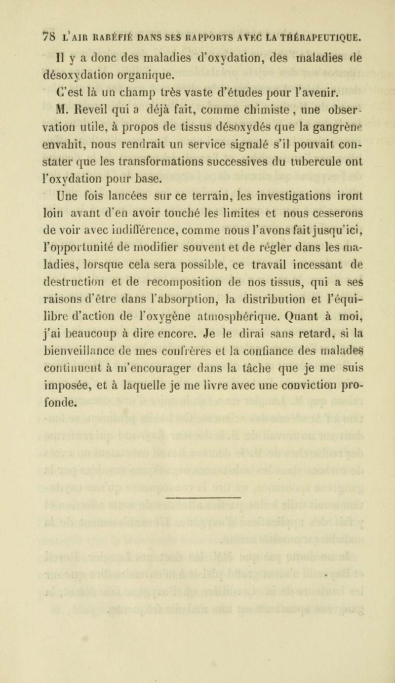 Il y a donc clés maladies d'oxydation, des maladies de désoxydation organique. C'est là un champ très vaste d'études pour l'avenir. M. Réveil qui a déjà fait, comme chimiste, une obser- vation utile, à propos de tissus désoxydés que la gangrène envahit, nous rendrait un service signalé s'il pouvait con- stater que les transformations successives du tubercule ont l'oxydation pour base. Une fois lancées sur ce terrain, les investigations iront loin avant d'en avoir touché les limites et nous cesserons de voir avec indifférence, comme nous l'avons fait jusqu'ici, l'opportunité de modifier souvent et de régler dans les ma- ladies, lorsque cela sera possible, ce travail incessant de destruction et de recomposition de nos tissus, qui a ses raisons d'être dans l'absorption, la distribution et l'équi- libre d'action de l'oxygène atmosphérique. Quant à moi, j'ai beaucoup à dire encore. Je le dirai sans retard, si la bienveillance de mes confrères et la confiance des malades continuent à m'encourager dans la tâche que je me suis imposée, et à laquelle je me livre avec une conviction pro- fonde.