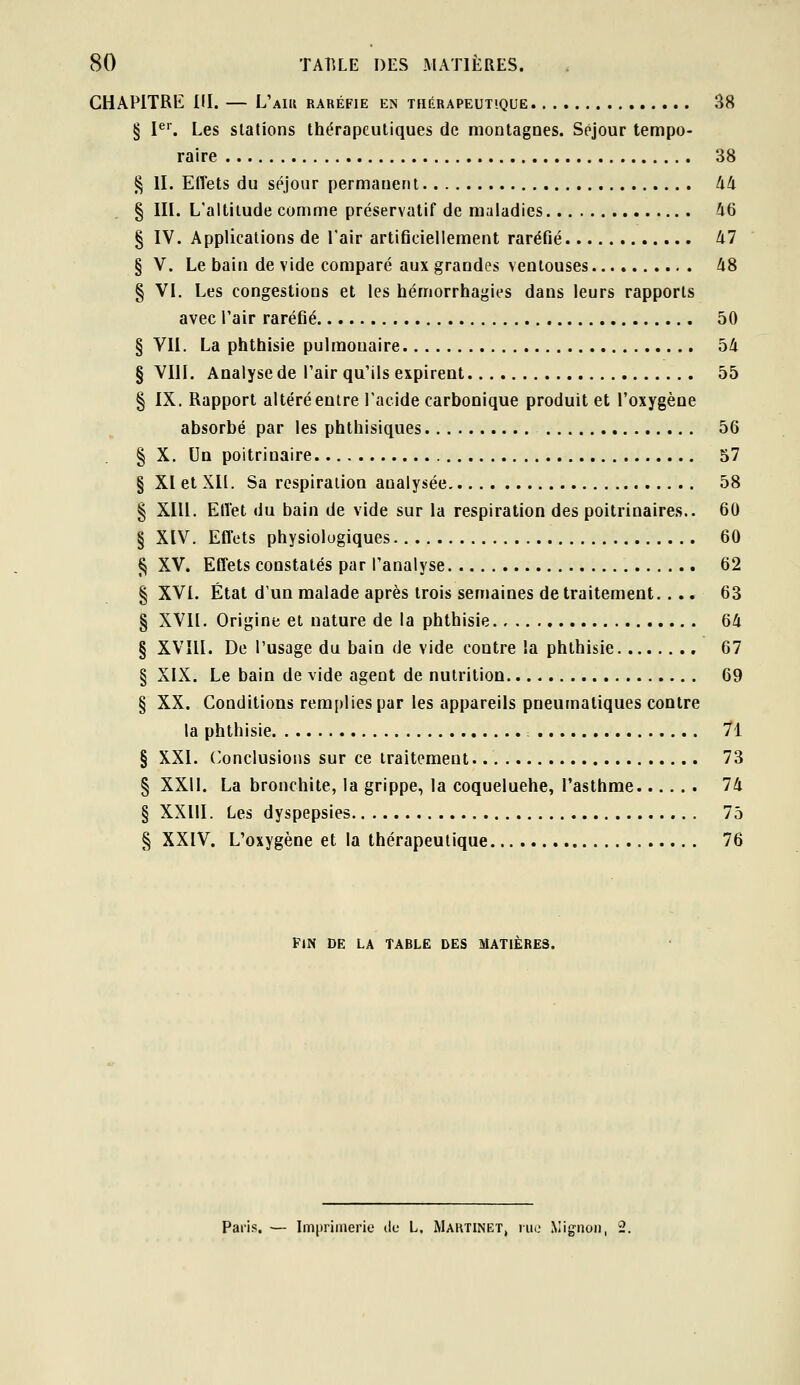 GHAPITRK m. — L'aui raréfie en thérapeutique 38 § I^'. Les stations thérapeutiques de montagnes. Séjour tempo- raire 38 ^ II. Effets du séjour permanent 44 § III. L'altitude comme préservatif de maladies 46 § IV. Applications de l'air artificiellement raréfié 47 § V. Le bain de vide comparé aux grandes ventouses 48 § VI. Les congestions et les hémorrhagies dans leurs rapports avec l'air raréfié 50 § VII. La phthisie pulmonaire 54 § VIII. Analyse de l'air qu'ils expirent 55 § IX. Rapport altéré entre l'acide carbonique produit et l'oxygène absorbé par les phthisiques 56 § X. Un poitrinaire 57 § XI et XII. Sa respiration analysée 58 § XIU. Etïet du bain de vide sur la respiration des poitrinaires.. 60 § XIV. Eflcts physiologiques 60 ^ XV. Effets constatés par l'analyse 62 § XVI. État d'un malade après trois semaines de traitement.... 63 § XVII. Origine et nature de la phthisie 64 § XVÎII. De l'usage du bain de vide contre la phthisie 67 § XIX. Le bain de vide agent de nutrition 69 § XX. Conditions remplies par les appareils pneumatiques contre la phthisie 71 § XXI. (Conclusions sur ce traitement. 73 § XXII. La bronchite, la grippe, la coqueluehe, l'asthme 74 § XXllI. Les dyspepsies 75 § XXIV. L'oxygène et la thérapeutique 76 fjn de la table des matières. Paris. — Imprimerie de L, Maktinet, rue Niignoii, 2.