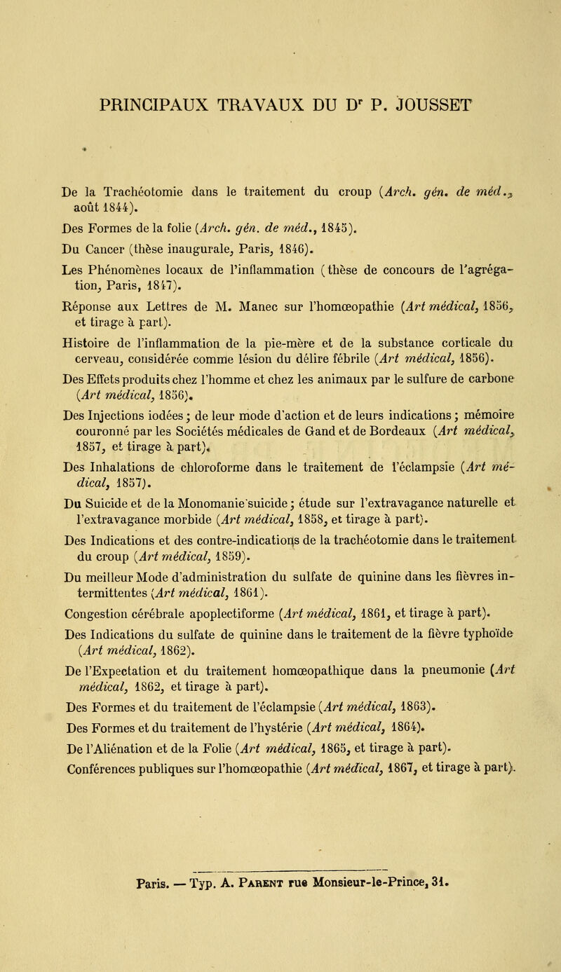 PRINCIPAUX TRAVAUX DU D* P. JOUSSET De la Trachéotomie dans le traitement du croup {Arch. gén. de méd.^ août 1844). Des Formes de la folie {Arch. gén. de méd.f 1845). Du Cancer (thèse inaugurale, Paris, 1846). Les Phénomènes locaux de l'inflammation (thèse de concours de l'agréga- tion, Paris, 1847). Réponse aux Lettres de M. Manec sur l'homœopathie {Art médical, 1856^ et tirage à part). Histoire de l'inflammation de la pie-mère et de la substance corticale du cerveau, considérée comme lésion du délire fébrile (Art médical, 1856). Des Effets produits chez l'homme et chez les animaux par le sulfure de carbone {Art médical, 1856). Des Injections iodées ; de leur mode d'action et de leurs indications ; mémoire couronné par les Sociétés médicales de Gand et de Bordeaux {Art médical^ 1857, et tirage à part)* Des Inhalations de chloroforme dans le traitement de l'éclampsie {Art mé- dical, 1857). Du Suicide et de la Monomanie suicide; étude sur l'extravagance naturelle et l'extravagance morbide {Art médical, 1858, et tirage à part). Des Indications et des contre-indicatioi](s de la trachéotomie dans le traitement du croup {Art médical, 1859). Du meilleur Mode d'administration du sulfate de quinine dans les fièvres in- termittentes {Ai^t médical, 1861). Congestion cérébrale apoplectiforme {Art médical, 1861, et tirage à part). Des Indications du sulfate de quinine dans le traitement de la fièvre typhoïde {Art médical, 1862). De l'Expectation et du traitement homœopathique dans la pneumonie {Art médical, 1862, et tirage à part). Des Formes et du traitement de l'éclampsie {Art médical, 1863). Des Formes et du traitement de l'hystérie {Art médical, 1864). De l'Aliénation et de la Folie {Art médical, 1865, et tirage à part). Conférences publiques sur l'homœopathie {Art médical, 1867, et tirage à part). Paris. — Typ. A. Parent rue Monsieur-le-Prince, 31.