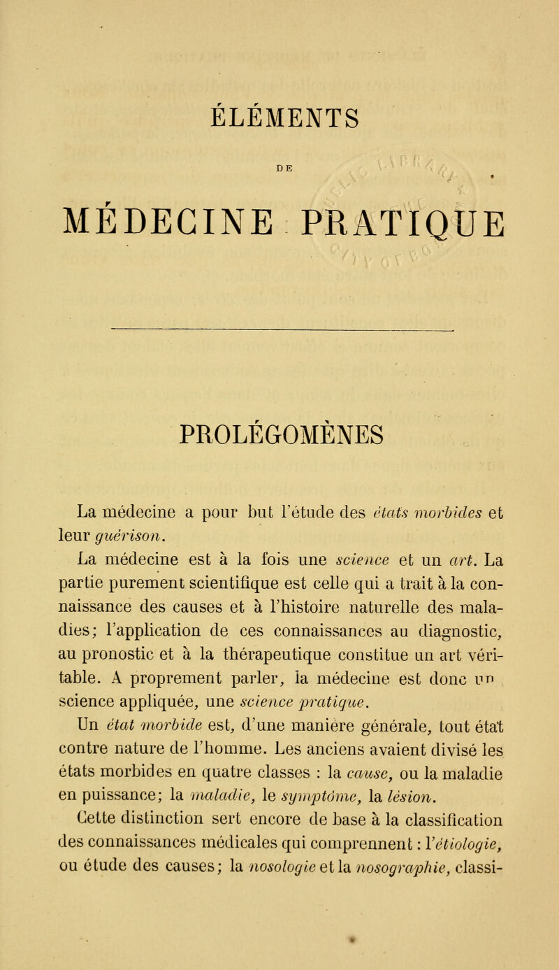 ELEMENTS DE MÉDECINE PRATIQUE PROLÉGOMÈNES La médecine a pour but Tétude des états morbides et leur guérison. La médecine est à la fois une science et un art. La partie purement scientifique est celle qui a trait à la con- naissance des causes et à l'histoire naturelle des mala- dies; l'application de ces connaissances au diagnostic, au pronostic et à la thérapeutique constitue un art véri- table. A proprement parler, la médecine est donc vr^ science appliquée, une science iDratique. Un état morbide est, d'une manière générale, tout état contre nature de l'homme. Les anciens avaient divisé les états morbides en quatre classes : la cause, ou la maladie en puissance; la maladie, le symptôme, la lésion. Cette distinction sert encore de base à la classification des connaissances médicales qui comprennent : Vétiologie, ou étude des causes; la nosologie et la nosographle, classi-