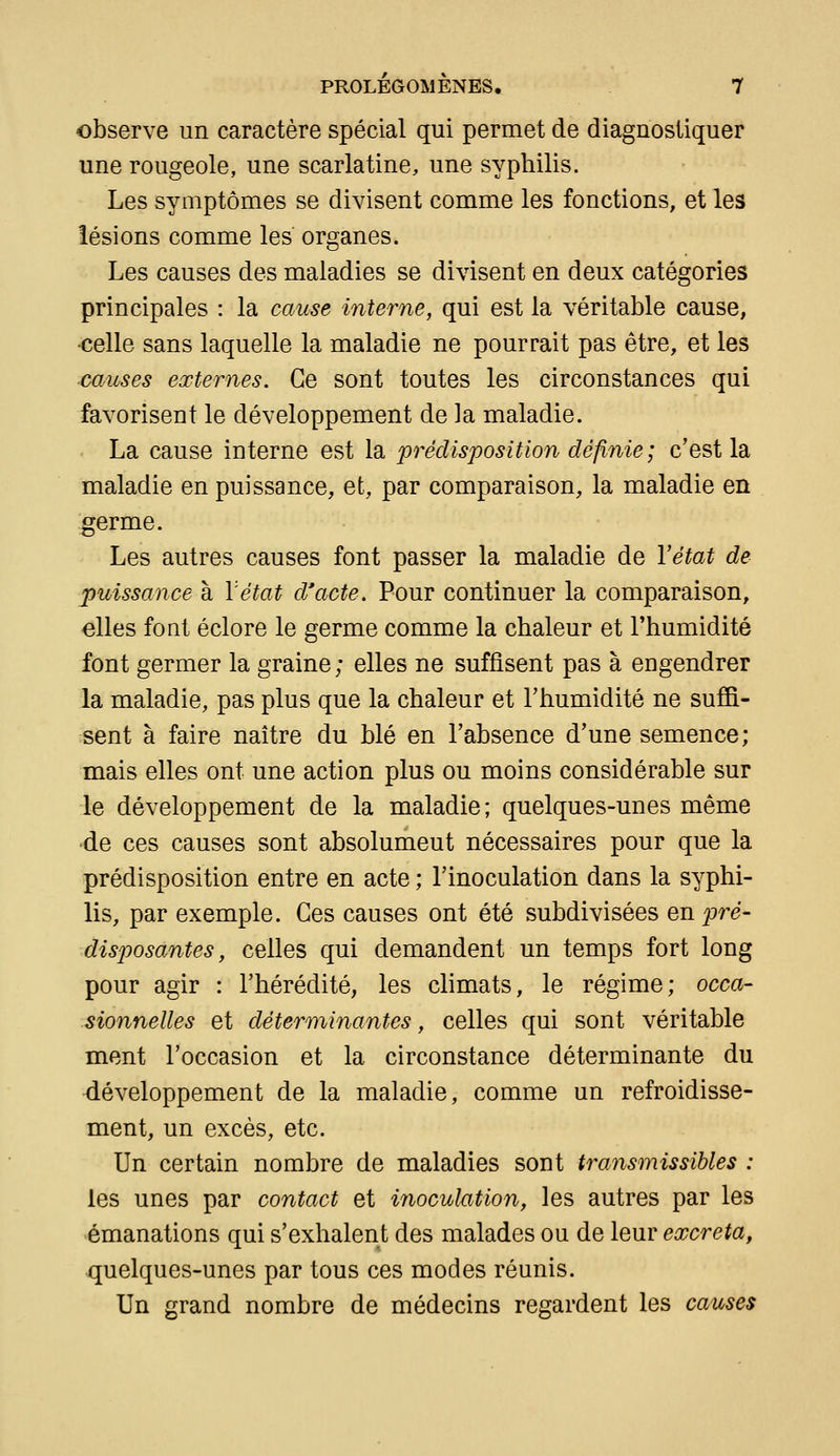 observe un caractère spécial qui permet de diagnostiquer une rougeole, une scarlatine, une syphilis. Les symptômes se divisent comme les fonctions, et les lésions comme les organes. Les causes des maladies se divisent en deux catégories principales : la cause interne, qui est la véritable cause, ■celle sans laquelle la maladie ne pourrait pas être, et les causes externes. Ce sont toutes les circonstances qui favorisent le développement de la maladie. . La cause interne est la 'prédisposition définie; c'est la maladie en puissance, et, par comparaison, la maladie en germe. Les autres causes font passer la maladie de Yétat de puissance à l'état d'acte. Pour continuer la comparaison, elles font éclore le germe comme la chaleur et Thumidité font germer la graine; elles ne suffisent pas à engendrer la maladie, pas plus que la chaleur et l'humidité ne suffi- sent à faire naître du blé en l'absence d'une semence; mais elles ont une action plus ou moins considérable sur le développement de la maladie; quelques-unes même •de ces causes sont absolument nécessaires pour que la prédisposition entre en acte ; l'inoculation dans la syphi- lis, par exemple. Ces causes ont été subdivisées en p)ré' disposantes, celles qui demandent un temps fort long pour agir : l'hérédité, les climats, le régime; occa- sionnelles et déterminantes, celles qui sont véritable ment l'occasion et la circonstance déterminante du développement de la maladie, comme un refroidisse- ment, un excès, etc. Un certain nombre de maladies sont transmissihles : les unes par contact et inoculation, les autres par les émanations qui s'exhalent des malades ou de leur excréta, quelques-unes par tous ces modes réunis. Un grand nombre de médecins regardent les causes