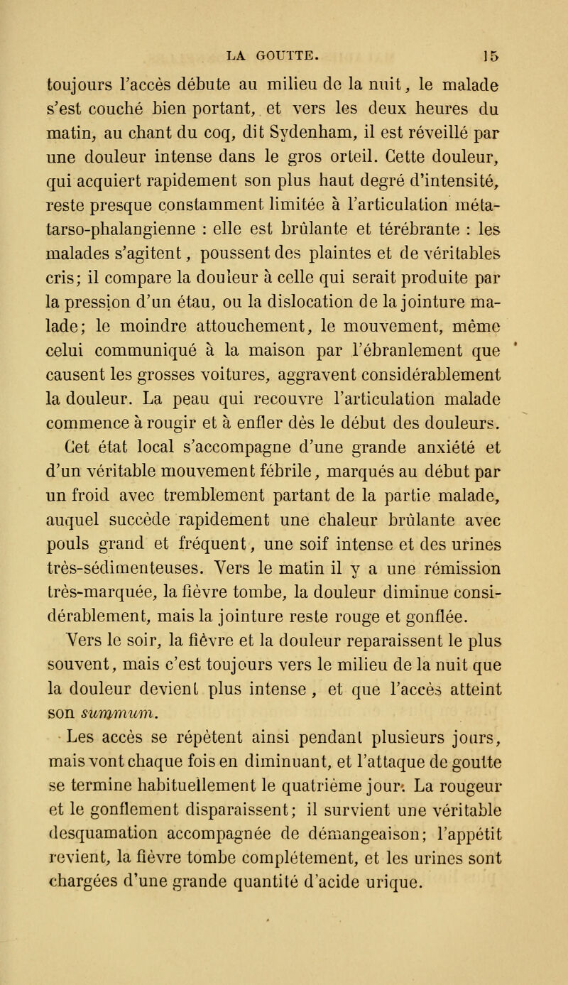 toujours Taccès débute au milieu de la nuit, le malade s'est couché bien portant, et vers les deux heures du matin, au chant du coq, dit Sydenham, il est réveillé par une douleur intense dans le gros orteil. Cette douleur, qui acquiert rapidement son plus haut degré d'intensité, reste presque constamment limitée à l'articulation méta- tarso-phalangienne : elle est brûlante et térébrante : les malades s'agitent, poussent des plaintes et de véritables cris; il compare la douleur à celle qui serait produite par la pression d'un étau, ou la dislocation de la jointure ma- lade; le moindre attouchement, le mouvement, même celui communiqué à la maison par l'ébranlement que causent les grosses voitures, aggravent considérablement la douleur. La peau qui recouvre l'articulation malade commence à rougir et à enfler dès le début des douleurs. Cet état local s'accompagne d'une grande anxiété et d'un véritable mouvement fébrile, marqués au début par un froid avec tremblement partant de la partie malade, auquel succède rapidement une chaleur brûlante avec pouls grand et fréquent, une soif intense et des urines très-sédimenteuses. Vers le matin il y a une rémission très-marquée, la fièvre tombe, la douleur diminue consi- dérablement, mais la jointure reste rouge et gonflée. Yers le soir, la fièvre et la douleur reparaissent le plus souvent, mais c'est toujours vers le milieu de la nuit que la douleur devient plus intense , et que l'accès atteint son summum. Les accès se répètent ainsi pendant plusieurs jours, mais vont chaque foison diminuant, et l'attaque de goutte se termine habituellement le quatrième jour; La rougeur et le gonflement disparaissent; il survient une véritable desquamation accompagnée de démangeaison; l'appétit revient, la fièvre tombe complètement, et les urines sont chargées d'une grande quantité d'acide urique.