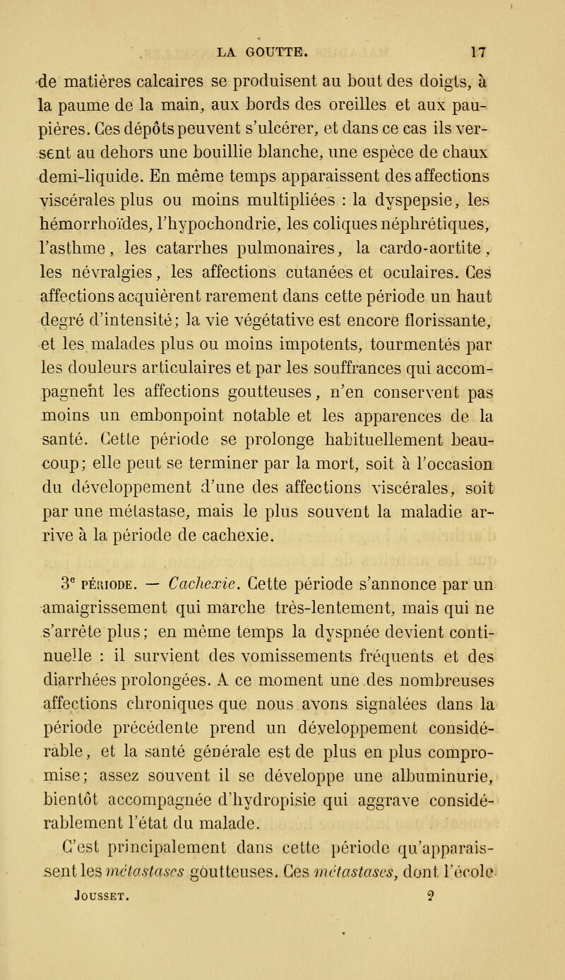 -de matières calcaires se produisent au bout des doigts, à la paume de la main, aux bords des oreilles et aux pau- pières. Ces dépôts peuvent s'ulcérer, et dans ce cas ils ver- sent au dehors une bouillie blanche, une espèce de chaux demi-liquide. En même temps apparaissent des affections viscérales plus ou moins multipliées : la dyspepsie, les hémorrhoïdes, l'hypochondrie, les coliques néphrétiques, l'asthme, les catarrhes pulmonaires, la cardo-aortite, les névralgies, les affections cutanées et oculaires. Ces affections acquièrent rarement dans cette période un haut degré d'intensité; la vie végétative est encore florissante, et les. malades plus ou moins impotents, tourmentés par les douleurs articulaires et par les souffrances qui accom- pagnent les affections goutteuses, n'en conservent pas moins un embonpoint notable et les apparences de la santé. Cette période se prolonge habituellement beau- coup; elle peut se terminer par la mort, soit à l'occasion du développement d'une des affections viscérales, soit par une métastase, mais le plus souvent la maladie ar- rive à la période de cachexie. 3® pÉiiioDE. — Cachexie. Cette période s'annonce par un amaigrissement qui marche très-lentement, mais qui ne s'arrête plus; en même temps la dyspnée devient conti- nuelle : il survient des vomissements fréquents et des diarrhées prolongées. A ce moment une des nombreuses affections chroniques que nous avons signalées dans la période précédente prend un développement considé- rable, et la santé générale est de plus en plus compro- mise; assez souvent il se développe une albuminurie, bientôt accompagnée d'hydropisie qui aggrave considé- rablement l'état du malade. C'est principalement dans cette période qu'apparais- sent les wc^a.ç^ai'c^ goutteuses. Ces métastases, dont l'école- JOUSSET. ?