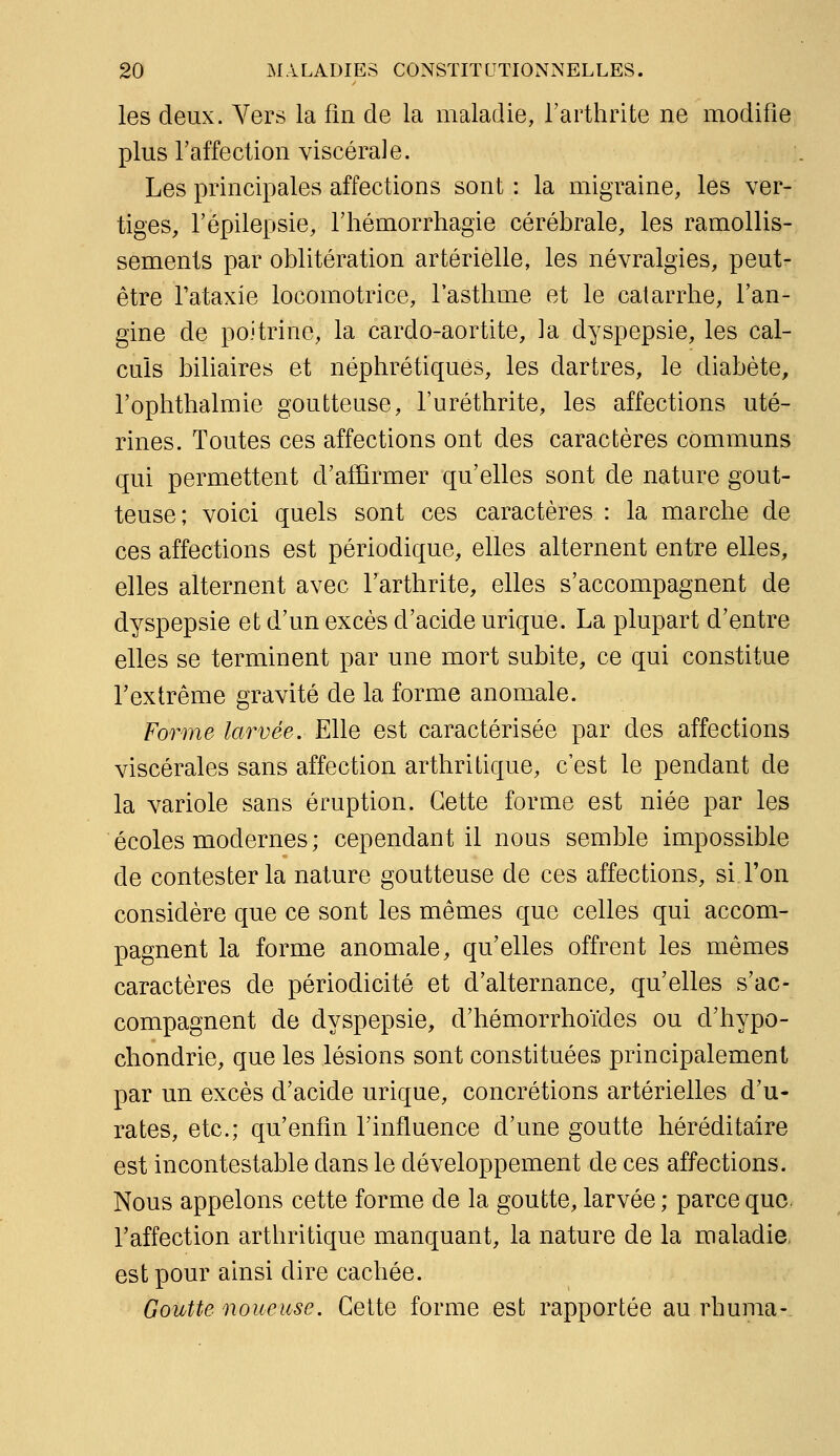 les deux. Yers la fin de la maladie, l'arthrite ne modifie plus l'affection viscérale. Les principales affections sont : la migraine, les ver- tiges, l'épilepsie, l'hémorrhagie cérébrale, les ramollis- sements par oblitération artérielle, les névralgies, peut- être Tataxie locomotrice, l'asthme et le catarrhe, l'an- gine de poitrine, la cardo-aortite, la dyspepsie, les cal- culs biliaires et néphrétiques, les dartres, le diabète, l'ophthalmie goutteuse, l'uréthrite, les affections uté- rines. Toutes ces affections ont des caractères communs qui permettent d'afhrmer qu'elles sont de nature gout- teuse; voici quels sont ces caractères : la marche de ces affections est périodique, elles alternent entre elles, elles alternent avec l'arthrite, elles s'accompagnent de dyspepsie et d'un excès d'acide urique. La plupart d'entre elles se terminent par une mort subite, ce qui constitue l'extrême gravité de la forme anomale. Forme larvée. Elle est caractérisée par des affections viscérales sans affection arthritique, c'est le pendant de la variole sans éruption. Cette forme est niée par les écoles modernes ; cependant il nous semble impossible de contester la nature goutteuse de ces affections, si l'on considère que ce sont les mêmes que celles qui accom- pagnent la forme anomale, qu'elles offrent les mêmes caractères de périodicité et d'alternance, qu'elles s'ac- compagnent de dyspepsie, d'hémorrhoïdes ou d'hypo- chondrie, que les lésions sont constituées principalement par un excès d'acide urique, concrétions artérielles d'u- rates, etc.; qu'enfin l'influence d'une goutte héréditaire est incontestable dans le développement de ces affections. Nous appelons cette forme de la goutte, larvée ; parce que. l'affection arthritique manquant, la nature de la maladie, est pour ainsi dire cachée. Goutte noueuse. Cette forme est rapportée au rhuma-