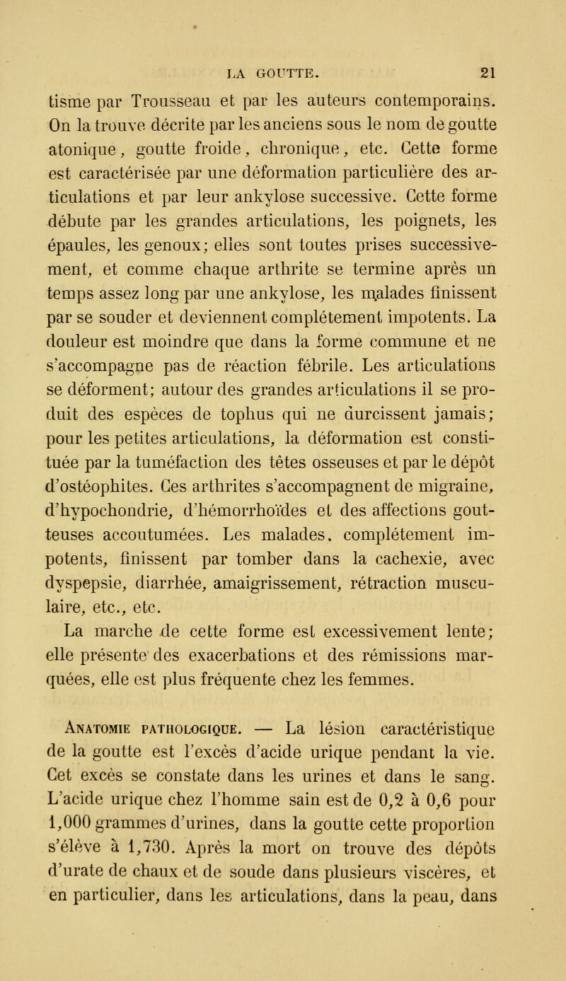 tisme par Trousseau et par les auteurs contemporains. On la trouve décrite par les anciens sous le nom de goutte atonique, goutte froide, chronique, etc. Cette forme est caractérisée par une déformation particulière des ar- ticulations et par leur ankylose successive. Cette forme débute par les grandes articulations, les poignets, les épaules, les genoux; elles sont toutes prises successive- ment, et comme chaque arthrite se termine après un temps assez long par une ankylose, les n;alades finissent par se souder et deviennent complètement impotents. La douleur est moindre que dans la forme commune et ne s'accompagne pas de réaction fébrile. Les articulations se déforment; autour des grandes articulations il se pro- duit des espèces de tophus qui ne durcissent jamais; pour les petites articulations, la déformation est consti- tuée par la tuméfaction des têtes osseuses et par le dépôt d'ostéophites. Ces arthrites s'accompagnent de migraine, d'hypochondrie, d'hémorrhoïdes et des affections gout- teuses accoutumées. Les malades, complètement im- potents, finissent par tomber dans la cachexie, avec dyspepsie, diarrhée, amaigrissement, rétraction muscu- laire, etc., etc. La marche de cette forme est excessivement lente; elle présente des exacerbations et des rémissions mar- quées, elle est plus fréquente chez les femmes. Anatomie pathologique. — La lésion caractéristique de la goutte est l'excès d'acide urique pendant la vie. Cet excès se constate dans les urines et dans le sansr. L'acide urique chez l'homme sain est de 0,2 à 0,6 pour 1,000 grammes d'urines, dans la goutte cette proportion s'élève à 1,730. Après la mort on trouve des dépôts d'urate de chaux et de soude dans plusieurs viscères, et en particulier, dans les articulations, dans la peau, dans