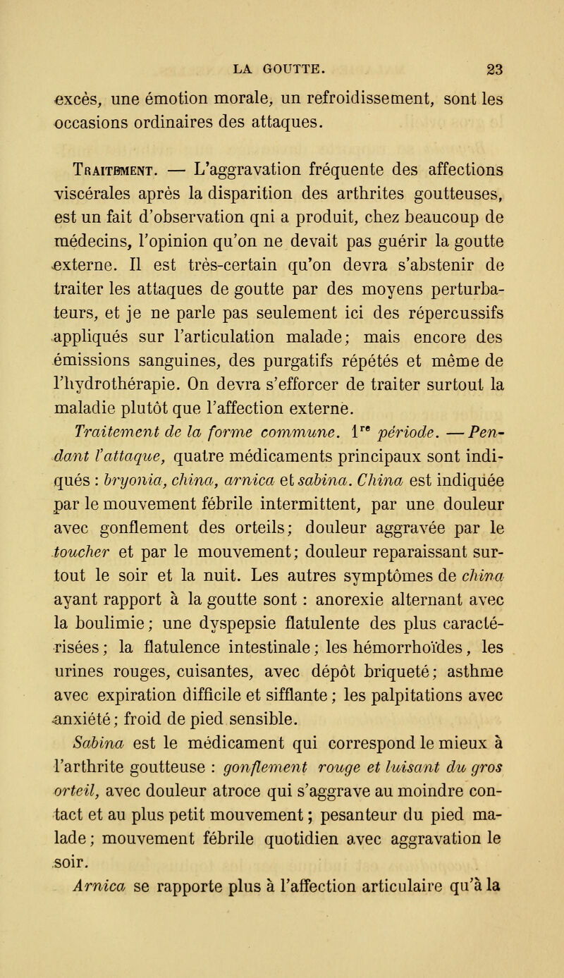 excès, une émotion morale, un refroidissement, sont les occasions ordinaires des attaques. Traitement. — L'aggravation fréquente des affections -viscérales après la disparition des arthrites goutteuses, est un fait d'observation qui a produit, chez beaucoup de médecins, l'opinion qu'on ne devait pas guérir la goutte externe. Il est très-certain qu'on devra s'abstenir de traiter les attaques de goutte par des moyens perturba- teurs, et je ne parle pas seulement ici des répercussifs .appliqués sur l'articulation malade; mais encore des émissions sanguines, des purgatifs répétés et même de l'hydrothérapie. On devra s'efforcer de traiter surtout la maladie plutôt que l'affection externe. Traitement de la forme com^mune. 1^' période. —Pen- dant l'attaque, quatre médicaments principaux sont indi- qués : hryonia, china, arnica elsabina. China est indiquée par le mouvement fébrile intermittent, par une douleur avec gonflement des orteils; douleur aggravée par le toucher et par le mouvement ; douleur reparaissant sur- tout le soir et la nuit. Les autres symptômes de china ayant rapport à la goutte sont : anorexie alternant avec la boulimie ; une dyspepsie flatulente des plus caracté- risées ; la flatulence intestinale ; les hémorrhoïdes, les urines rouges, cuisantes, avec dépôt briqueté; asthme avec expiration difficile et sifflante ; les palpitations avec anxiété; froid de pied sensible. Sabina est le médicament qui correspond le mieux à l'arthrite goutteuse : gonflement rouge et luisant du gros orteil, avec douleur atroce qui s'aggrave au moindre con- tact et au plus petit mouvement ; pesanteur du pied ma- lade ; mouvement fébrile quotidien avec aggravation le soir. Arnica se rapporte plus à l'affection articulaire qu'à la