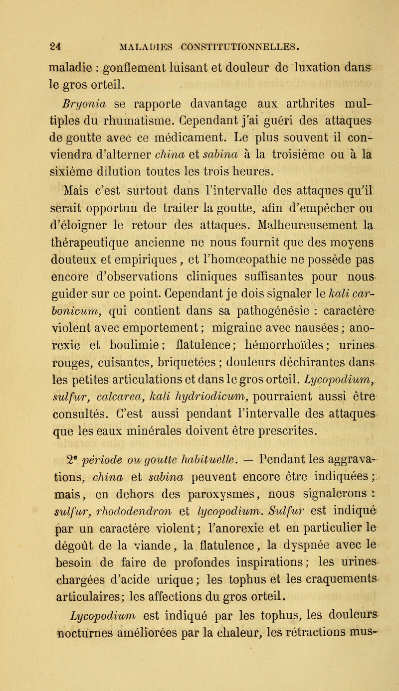 maladie : gonflement luisant et douleur de luxation dans^^ le gros orteil. Bryonia se rapporte davantage aux arthrites mul- tiples du rhumatisme. Cependant j'ai guéri des attaques de goutte avec ce médicament. Le plus souvent il con- viendra d'alterner china et sahina à la troisième ou à la sixième dilution toutes les trois heures. Mais c'est surtout dans l'intervalle des attaques qu'il serait opportun de traiter la goutte, afin d'empêcher ou d'éloigner le retour des attaques. Malheureusement la thérapeutique ancienne ne nous fournit que des moyens douteux et empiriques, et l'homœopathie ne possède pas encore d'observations cliniques suffisantes pour nous guider sur ce point. Cependant je dois signaler le kali car- bonicum, qui contient dans sa pathogénésie : caractère violent avec emportement ; migraine avec nausées ; ano- rexie et boulimie ; flatulence ; hémorrhoïdes ; urines rouges, cuisantes, briquetées ; douleurs déchirantes dans les petites articulations et dans le gros orteil. Lycopodium,. sulfur, calcarea, kali hydriodicum, pourraient aussi être consultés. C'est aussi pendant l'intervalle des attaques que les eaux minérales doivent être prescrites. 2* période ou goutte habituelle. — Pendant les aggrava- tions, china et sabina peuvent encore être indiquées ; mais, en dehors des paroxysmes, nous signalerons : sulfur, rhododendron et lycopodium. Sulfur est indiqué par un caractère violent ; l'anorexie et en particulier le dégoût de la viande, la flatulence, la dyspnée avec le besoin de faire de profondes inspirations; les urines chargées d'acide urique ; les tophus et les craquements articulaires; les affections du gros orteil. Lycopodium est indiqué par les tophus, les douleurs nocturnes améliorées par la chaleur, les rétractions mus-