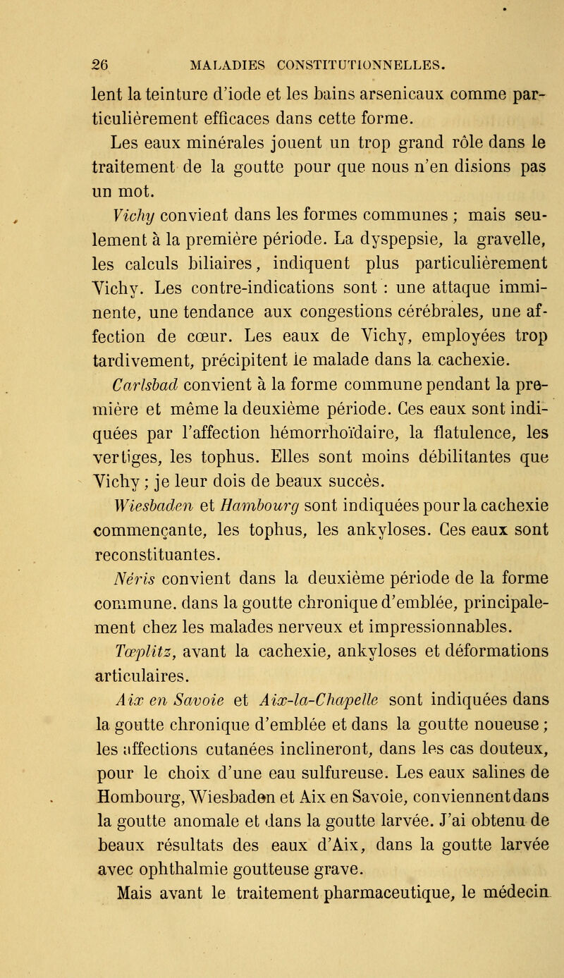 lent la teinture d'iode et les bains arsenicaux comme par- ticulièrement efficaces dans cette forme. Les eaux minérales jouent un trop grand rôle dans le traitement de la goutte pour que nous n'en disions pas un mot. Vichy convient dans les formes communes ; mais seu- lement à la première période. La dyspepsie, la gravelle, les calculs biliaires, indiquent plus particulièrement Yichy. Les contre-indications sont : une attaque immi- nente, une tendance aux congestions cérébrales, une af- fection de cœur. Les eaux de Vichy, employées trop tardivement, précipitent le malade dans la cachexie. Carlshad convient à la forme commune pendant la pre- mière et même la deuxième période. Ces eaux sont indi- quées par l'affection hémorrhoïdaire, la flatulence, les vertiges, les tophus. Elles sont moins débilitantes que Yichy ; je leur dois de beaux succès. Wiesbaden et Hambourg sont indiquées pour la cachexie commençante, les tophus, les ankyloses. Ces eaux sont reconstituantes. Néris convient dans la deuxième période de la forme commune, dans la goutte chronique d'emblée, principale- ment chez les malades nerveux et impressionnables. Tœplitz, avant la cachexie, ankyloses et déformations articulaires. Aix en Savoie et Aix-la-Chapelle sont indiquées dans la goutte chronique d'emblée et dans la goutte noueuse ; les affections cutanées inclineront, dans les cas douteux, pour le choix d'une eau sulfureuse. Les eaux salines de Bombourg, Wiesbaden et Aix en Savoie, conviennent dans la goutte anomale et dans la goutte larvée. J'ai obtenu de beaux résultats des eaux d'Aix, dans la goutte larvée avec ophthalmie goutteuse grave. Mais avant le traitement pharmaceutique, le médecin