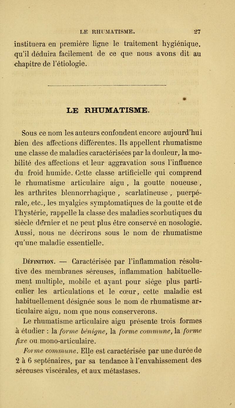 instituera en première ligne le traitement hygiénique, qu'il déduira facilement de ce que nous avons dit au chapitre de l'étiologie. LE RHUMATISME. Sous ce nom les auteurs confondent encore aujourd'hui bien des affections différentes. Ils appellent rhumatisme une classe de maladies caractérisées par la douleur, la mo- bilité des affections et leur aggravation sous l'influence du froid humide. Cette classe artificielle qui comprend le rhumatisme articulaire aigu, la goutte noueuse, les arthrites hlennorrhagique , scarlatineuse , puerpé- rale, etc., les myalgies symptomatiques de la goutte et de l'hystérie, rappelle la classe des maladies scorbutiques du siècle de*rnier et ne peut plus être conservé en nosologie. Aussi, nous ne décrirons sous le nom de rhumatisme qu'une maladie essentielle. Définition. — Caractérisée par l'inflammation résolu- tive des membranes séreuses, inflammation habituelle- ment multiple, mobile et ayant pour siège plus parti- culier les articulations et le cœur, cette maladie est habituellement désignée sous le nom de rhumatisme ar- ticulaire aigu, nom que nous conserverons. Le rhumatisme articulaire aigu présente trois formes h étudier : la forme bénigne, la forme commune, la forme fixe ou mono-articulaire. Forme commune. Elle est caractérisée par une durée de 2 à 6 septénaires, par sa tendance à l'envahissement des séreuses viscérales, et aux métastases.