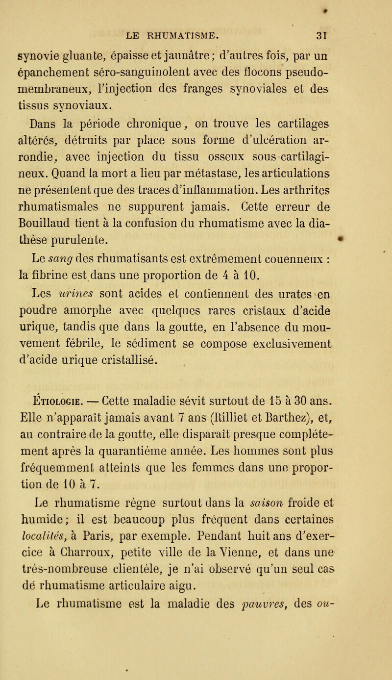 synovie gluante, épaisse et jaunâtre; d'autres fois, par un épanchement séro-sanguinolent avec des flocons pseudo- membraneux, l'injection des franges synoviales et des tissus synoviaux. Dans la période chronique, on trouve les cartilages altérés, détruits par place sous forme d'ulcération ar- rondie, avec injection du tissu osseux sous-cartilagi- neux. Quand la mort a lieu par métastase, les articulations ne présentent que des traces d'inflammation. Les arthrites rhumatismales ne suppurent jamais. Cette erreur de Bouillaud tient à la confusion du rhumatisme avec la dia- thèse purulente. Le sang des rhumatisants est extrêmement couenneux : la fibrine est dans une proportion de 4 à 10. Les urines sont acides et contiennent des urates en poudre amorphe avec quelques rares cristaux d'acide urique, tandis que dans la goutte, en l'absence du mou- vement fébrile, le sédiment se compose exclusivement d'acide urique cristallisé. Etiologie. — Cette maladie sévit surtout de 15 à 30 ans. Elle n'apparaît jamais avant 7 ans (Rilliet et Barthez), et> au contraire de la goutte, elle disparaît presque complète- ment après la quarantième année. Les hommes sont plus fréquemment atteints que les femmes dans une propor- tion de 10 à 7. Le rhumatisme règne surtout dans la saison froide et humide; il est beaucoup plus fréquent dans certaines localités, \i Paris, par exemple. Pendant huit ans d'exer- cice à Charroux, petite ville de la Vienne, et dans une très-nombreuse clientèle, je n'ai observé qu'un seul cas dé rhumatisme articulaire aigu. Le rhumatisme est la maladie des joauvres, des ou-