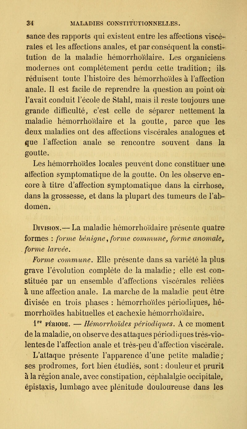 sance des rapports qui existent entre les affections viscé- rales et les affections anales, et par conséquent la consti- tution de la maladie hémorrhoïdaire. Les organiciens- modernes ont complètement perdu cette tradition; ils^ réduisent toute l'histoire des hémorrhoïdes à l'affection anale. Il est facile de reprendre la question au point oii l'avait conduit l'école de Stahl, mais il reste toujours une- grande difficulté, c'est celle de séparer nettement la maladie hémorrhoïdaire et la goutte, parce que les deux maladies ont des affections viscérales analogues et que l'affection anale se rencontre souvent dans la goutte. Les hémorrhoïdes locales peuvent donc constituer une atfection symptomatique de la goutte. On les observe en- core à titre d'affection symptomatique dans la cirrhose, dans la grossesse, et dans la plupart des tumeurs de l'ab- domen. Division.— La maladie hémorrhoïdaire présente quatre- formes : forme bénigne, forme comonune, forme anomale,, forme larvée. Forme commune. Elle présente dans sa variété la plus grave l'évolution complète de la maladie ; elle est con- stituée par un ensemble d'affections viscérales reliées à une affection anale. La marche de la maladie peut être- divisée en trois phases : hémorrhoïdes périodiques, hé- morrhoïdes habituelles et cachexie hémorrhoïdaire. l*® PÉRIODE. — Hémorrhoïdes périodiques. A ce moment de la maladie, on observe des attaques périodiques très-vio- lentes de l'affection anale et très-peu d'affection viscérale. L'attaque présente l'apparence d'une petite maladie ; ses prodromes, fort bien étudiés, sont : douleur et prurit à la région anale, avec constipation, céphalalgie occipitale, épistaxis, lumbago avec plénitude douloureuse dans les