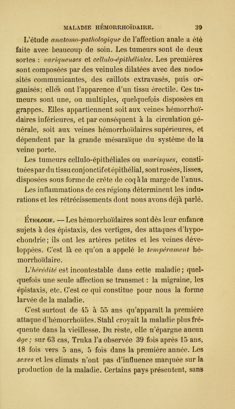 L'étude anatomo-pathologique de l'affection anale a été faite avec beaucoup de soin. Les tumeurs sont de deux sortes : variqueuses et cellulo-épithéliales. Les premières sont composées par des veinules dilatées avec des nodo- sités communicantes, des caillots extravasés, puis or- ganisés; elles ont l'apparence d'un tissu érectile. Ces tu- meurs sont une, ou multiples, quelquefois disposées en grappes. Elles appartiennent soit aux veines hémorrhoï- daires inférieures, et par conséquent à la circulation gé- nérale, soit aux veines hémorrhoïdaires supérieures, et dépendent par la grande mésaraïque du système de la veine porte. Les tumeurs cellulo-épithéliales ou marisques, consti- tuées par du tissu conj onctif et épithélial, sont rosées, lisses, disposées sous forme de crête de coq à la marge de l'anus. Les inflammations de ces régions déterminent les indu- rations et les rétrécissements dont nous avons déjà parlé. Étiologie. — Les hémorrhoïdaires sont dès leur enfance sujets à des épistaxis, des vertiges, des attaques d'hypo- chondrie; ils ont les artères petites et les veines déve- loppées. C'est là ce qu'on a appelé le tempérament hé- morrhoïdaire. L'/ieVec?i^e est incontestable dans cette maladie; quel- quefois une seule affection se transmet : la migraine, les épistaxis, etc. C'est ce qui constitue pour nous la forme larvée de la maladie. C'est surtout de 45 à 55 ans qu'apparaît la première attaque d'hémorrhoïdes. Stahl croyait la maladie plus fré- quente dans la vieillesse. Du reste, elle n'épargne aucun ége; sur 63 cas, Trnka l'a observée 39 fois après 15 ans, 18 fois vers 5 ans, 5 fois dans la première année. Les sexes et les climats n'ont pas d'influence marquée sur la production de la maladie. Certains pays présentent, sans