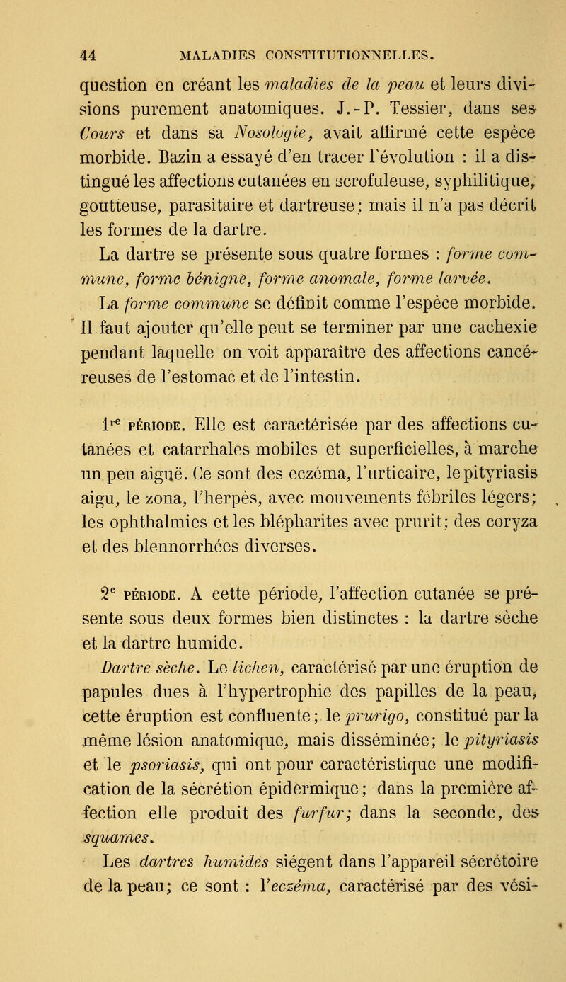 question en créant les maladies de la peau et leurs divi- sions purement anatomiques. J.-P. Tessier, dans ses Cours et dans sa Nosologie, avait affirmé cette espèce morbide. Bazin a essayé d'en tracer révolution : il a dis- tingué les affections cutanées en scrofuleuse, syphilitique, goutteuse, parasitaire et dartreuse ; mais il n'a pas décrit les formes de la dartre. La dartre se présente sous quatre foi'mes : forme com- mune, forme bénigne, forme anomale, forme larvée, La forme commune se définit comme l'espèce morbide. Il faut ajouter qu'elle peut se terminer par une cachexie pendant laquelle on voit apparaître des affections cancé* reuses de l'estomac et de l'intestin. l^ PÉRIODE. Elle est caractérisée par des affections cu- tanées et catarrhales mobiles et superficielles, à marche un peu aiguë. Ce sont des eczéma, l'urticaire, le pityriasis aigu, le zona, l'herpès, avec mouvements fébriles légers; les ophthalmies et les blépharites avec prurit; des coryza et des blennorrhées diverses. 2* PÉRIODE. A cette période, l'affection cutanée se pré- sente sous deux formes bien distinctes : la dartre sèche et la dartre humide. Dartre sèche. Le lichen, caractérisé par une éruption de papules dues à l'hypertrophie des papilles de la peau> cette éruption est confluente ; le ^prurigo, constitué par la même lésion anatomique, mais disséminée; le pityriasis et le psoriasis, qui ont pour caractéristique une modifi- cation de la sécrétion épidermique; dans la première af- fection elle produit des fur fur; dans la seconde, des squames. Les dartres humides siègent dans l'appareil sécrétoire de la peau; ce sont : Veczéma, caractérisé par des vési-