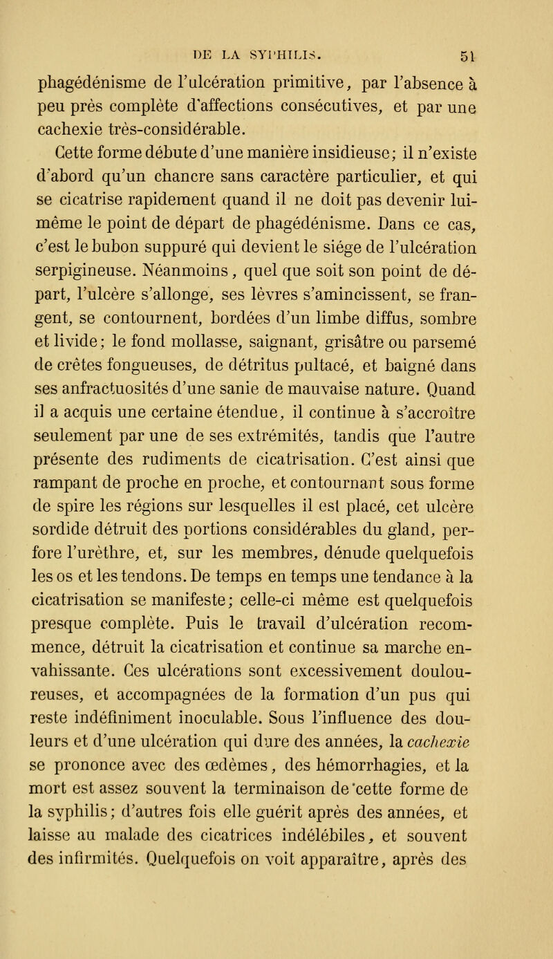 phagédénisme de l'ulcération primitive, par l'absence à peu près complète d'affections consécutives, et par une cachexie très-considérable. Cette forme débute d'une manière insidieuse; il n'existe d'abord qu'un chancre sans caractère particulier, et qui se cicatrise rapidement quand il ne doit pas devenir lui- même le point de départ de phagédénisme. Dans ce cas, c'est le bubon suppuré qui devient le siège de l'ulcération serpigineuse. Néanmoins, quel que soit son point de dé- part, l'ulcère s'allonge, ses lèvres s'amincissent, se fran- gent, se contournent, bordées d'un limbe diffus, sombre et livide ; le fond mollasse, saignant, grisâtre ou parsemé de crêtes fongueuses, de détritus pultacé, et baigné dans ses anfractuosités d'une sanie de mauvaise nature. Quand i] a acquis une certaine étendue, il continue à s'accroître seulement par une de ses extrémités, tandis que l'autre présente des rudiments de cicatrisation. C'est ainsi que rampant de proche en proche^ et contournant sous forme de spire les régions sur lesquelles il est placé, cet ulcère sordide détruit des portions considérables du gland, per- fore l'urèthre, et, sur les membres, dénude quelquefois les os et les tendons. De temps en temps une tendance à la cicatrisation se manifeste ; celle-ci même est quelquefois presque complète. Puis le travail d'ulcération recom- mence, détruit la cicatrisation et continue sa marche en- vahissante. Ces ulcérations sont excessivement doulou- reuses, et accompagnées de la formation d'un pus qui reste indéfiniment inoculable. Sous l'influence des dou- leurs et d'une ulcération qui dure des années, la cachexie se prononce avec des œdèmes, des hémorrhagies, et la mort est assez souvent la terminaison de 'cette forme de la syphilis ; d'autres fois elle guérit après des années, et laisse au malade des cicatrices indélébiles, et souvent des infirmités. Quelquefois on voit apparaître, après des