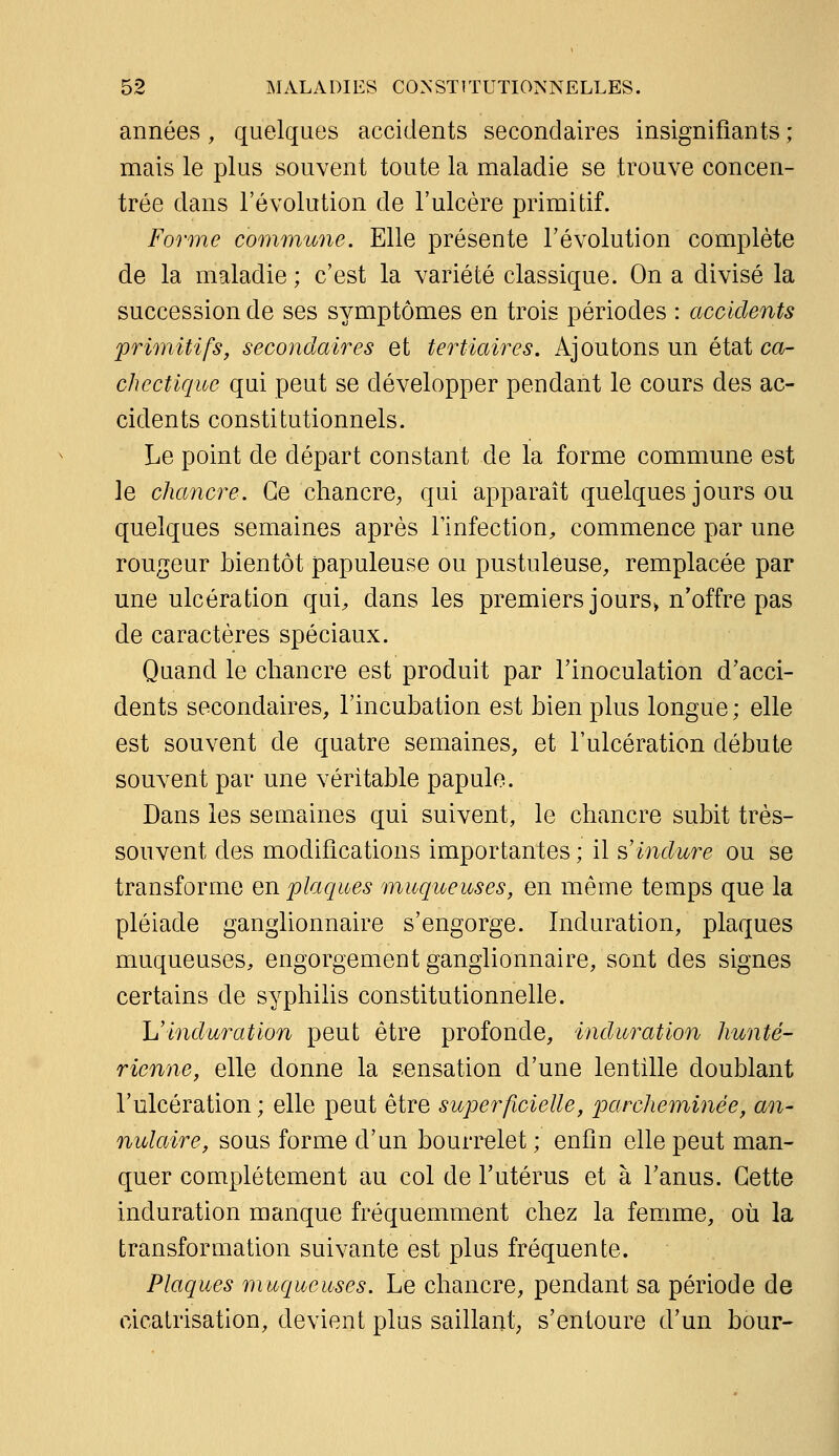 années , quelques accidents secondaires insignifiants ; mais le plus souvent toute la maladie se trouve concen- trée dans l'évolution de l'ulcère primitif. Forme commune. Elle présente l'évolution complète de la maladie ; c'est la variété classique. On a divisé la succession de ses symptômes en trois périodes : accidents primitifs, secondaires et tertiaires. Ajoutons un état ca- chectique qui peut se développer pendant le cours des ac- cidents constitutionnels. Le point de départ constant de la forme commune est le chancre. Ce chancre; qui apparaît quelques jours ou quelques semaines après l'infection, commence par une rougeur bientôt papuleuse ou pustuleuse, remplacée par une ulcération qui, dans les premiers jours» n'offre pas de caractères spéciaux. Quand le chancre est produit par l'inoculation d'acci- dents secondaires, l'incubation est bien plus longue; elle est souvent de quatre semaines, et l'ulcération débute souvent par une véritable papule. Dans les semaines qui suivent, le chancre subit très- souvent des modifications importantes ; il ^'induré ou se transforme en plaques muqueuses, en même temps que la pléiade ganglionnaire s'engorge. Induration, plaques muqueuses, engorgement ganglionnaire, sont des signes certains de syphilis constitutionnelle. L'induration peut être profonde, induration hunté- rienne, elle donne la sensation d'une lentille doublant l'ulcération ; elle peut être superficielle, parcheminée, an- nulaire, sous forme d'un bourrelet ; enfin elle peut man- quer complètement au col de l'utérus et à l'anus. Cette induration manque fréquemment chez la femme, où la transformation suivante est plus fréquente. Plaques muqueuses. Le chancre, pendant sa période de cicatrisation, devient plus saillant; s'entoure d'un bour-