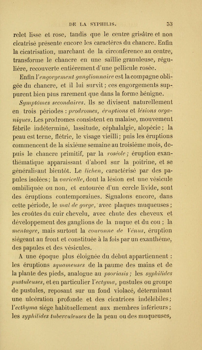 relet lisse et rose, tandis que le centre grisâtre et non cicatrisé présente encore les caractères du chancre. Enfin la cicatrisation, marchant de la circonférence au centre, transforme le chancre en une saillie granuleuse, régu- lière, recouverte entièrement d'une pellicule rosée. Enfin Vengorgement ganglionnaire est la compagne obli- gée du chancre, et il lai survit ; ces engorgements sup- purent bien plus rarement que dans la forme bénigne. Symptômes secondaires. Ils se divisent naturellement en trois périodes : prodromes, éruptions et lésions orga- niques. Les prodromes consistent en malaise, mouvement fébrile indéterminé, lassitude, céphalalgie, alopécie ; la peau est terne, flétrie, le visage vieilli ; puis les éruptions commencent de la sixième semaine au troisième mois, de- puis le chancre primitif, par la roséole ; éruption exan- thématique apparaissant d'abord sur la poitrine, et se généralisant bientôt. Le liclien, caractérisé par des pa- pules isolées ; la varicelle, dont la lésion est une vésicule ombiliquée ou non, et entourée d'un cercle livide, sont des éruptions contemporaines. Signalons encore, dans cette période, le mal de gorge, ' avec plaques muqueuses ; les croûtes du cuir chevelu, avec chute des cheveux et développement des ganglions de la nuque et du cou ; la mentagre, mais surtout la couronne de Vénus, éruption siégeant au front et constituée à la fois par un exanthème^ des papules et des vésicules. A une époque plus éloignée du début appartiennent : les éruptions squameuses de la paume des mains et de la plante des pieds, analogue au psoriasis ; les syphUides pustuleuses, et en particulier Vectyma, pustules ou groupe de pustules, reposant sur un fond violacé^ déterminant une ulcération profonde et des cicatrices indélébiles; l'ec^/iyma siège habituellement aux membres inférieurs; les syphUides tuberculeuses de la peau ondes muqueuses.