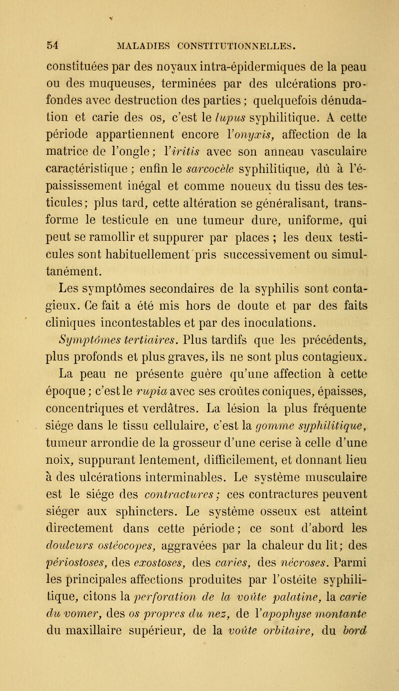 constituées par des noyaux intra-épidermiques de la peau ou des muqueuses, terminées par des ulcérations pro- fondes avec destruction des parties ; quelquefois dénuda- tion et carie des os, c'est le lupus syphilitique. A cette période appartiennent encore Vonyœis, affection de la matrice de l'ongle ; Viritis avec son anneau vasculaire caractéristique ; enfin le sarcocèle syphilitique, dû à l'é- paississement inégal et comme noueux du tissu des tes- ticules; plus tard, cette altération se généralisant, trans- forme le testicule en une tumeur dure, uniforme, qui peut se ramollir et suppurer par places ; les deux testi- cules sont habituellement pris successivement ou simul- tanément. Les symptômes secondaires de la syphilis sont conta- gieux. Ce fait a été mis hors de doute et par des faits cliniques incontestables et par des inoculations. Symptômes tertiaires. Plus tardifs que les précédents, plus profonds et plus graves, ils ne sont plus contagieux. La peau ne présente guère qu'une affection à cette époque ; c'est le rupia avec ses croûtes coniques, épaisses, concentriques et verdâtres. La lésion la plus fréquente siège dans le tissu cellulaire, c'est la gomme syphilitique, tumeur arrondie de la grosseur d'une cerise à celle d'une noix, suppurant lentement, difficilement; et donnant lieu à des ulcérations interminables. Le système musculaire est le siège des contractures ; ces contractures peuvent siéger aux sphincters. Le système osseux est atteint directement dans cette période ; ce sont d'abord les douleurs ostéocopes, aggravées par la chaleur du lit ; des périostoses, des exostoses, des caries, des nécroses. Parmi les principales affections produites par l'ostéite syphili- tique, citons la perforation de la voûte palatine, la carie dio vomer, des os propres du nez, de Vapophyse montante du maxillaire supérieur, de la voûte orbitaire, du bord