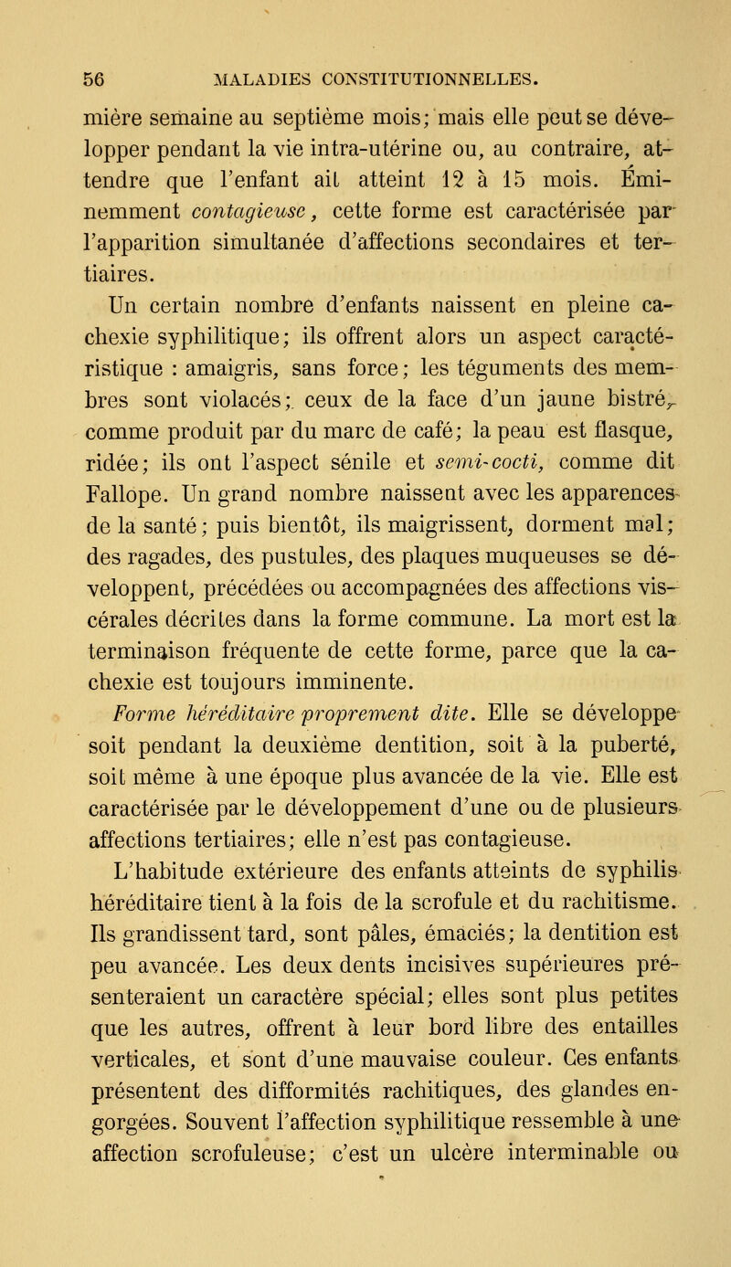 mière semaine au septième mois; mais elle peut se déve- lopper pendant la vie intra-utérine ou, au contraire, at- tendre que l'enfant aiL atteint 12 à 15 mois. Emi- nemment contagieuse, cette forme est caractérisée par l'apparition simultanée d'affections secondaires et ter- tiaires. Un certain nombre d'enfants naissent en pleine ca- chexie syphilitique; ils offrent alors un aspect caracté- ristique : amaigris, sans force ; les téguments des mem- bres sont violacés;, ceux de la face d'un jaune bistré^ comme produit par du marc de café; la peau est flasque, ridée; ils ont l'aspect sénile et semi-cocti, comme dit Fallope. Un grand nombre naissent avec les apparences de la santé; puis bientôt, ils maigrissent, dorment mal; des ragades, des pustules, des plaques muqueuses se dé- veloppent, précédées ou accompagnées des affections vis- cérales décrites dans la forme commune. La mort est la terminaison fréquente de cette forme, parce que la ca- chexie est toujours imminente. Forme héréditaire proprement dite» Elle se développe soit pendant la deuxième dentition, soit à la puberté, soit même à une époque plus avancée de la vie. Elle est caractérisée par le développement d'une ou de plusieurs affections tertiaires; elle n'est pas contagieuse. L'habitude extérieure des enfants atteints de syphilis héréditaire tient à la fois de la scrofule et du rachitisme. Ils grandissent tard, sont pâles, émaciés; la dentition est peu avancée. Les deux dents incisives supérieures pré- senteraient un caractère spécial; elles sont plus petites que les autres, offrent à leur bord libre des entailles verticales, et sont d'une mauvaise couleur. Ces enfants présentent des difformités rachitiques, des glandes en- gorgées. Souvent l'affection syphilitique ressemble à una affection scrofuleuse; c'est un ulcère interminable ou