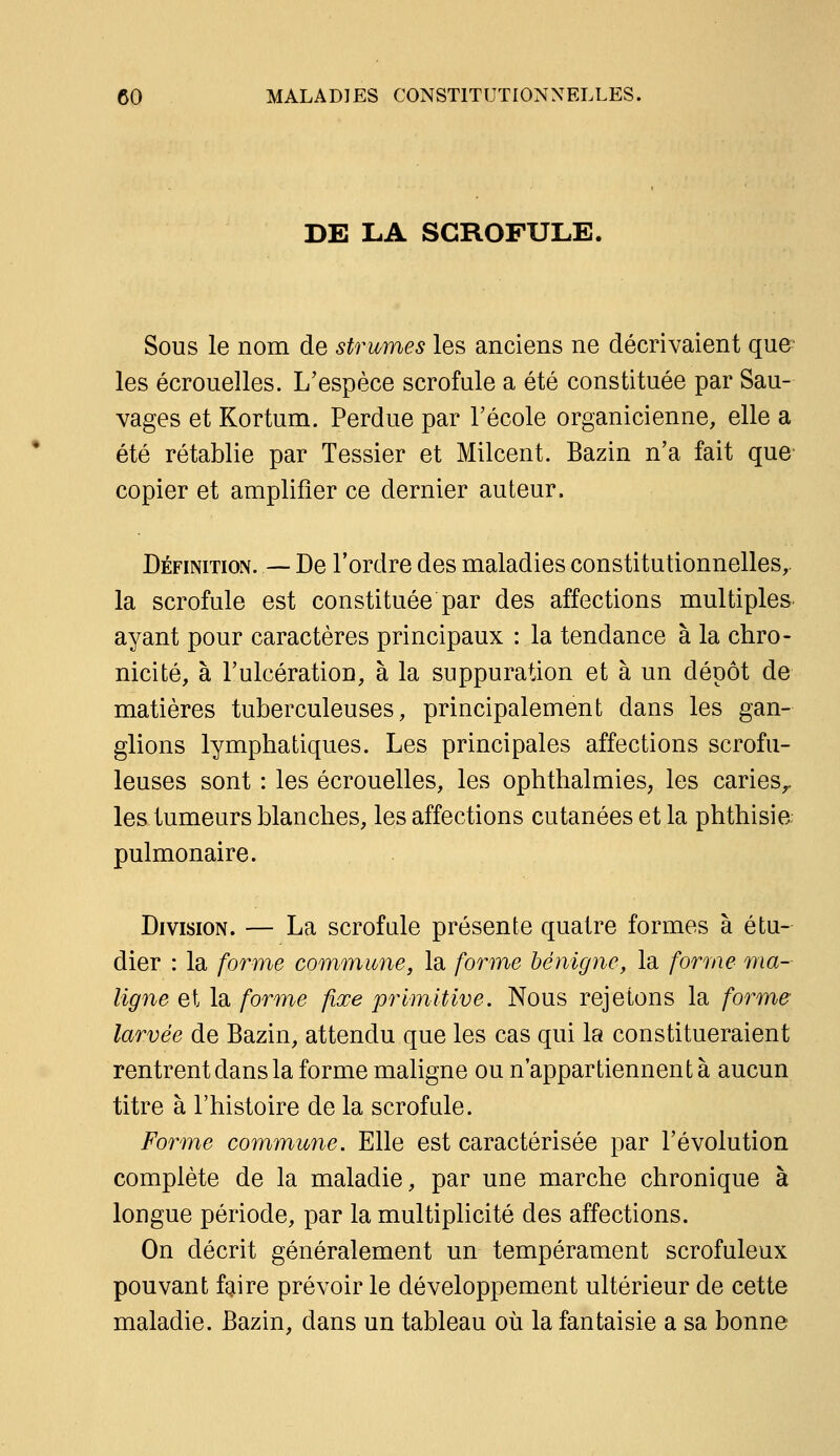 DE LA SCROFULE. Sous le nom de strumes les anciens ne décrivaient que^ les écrouelles. L'espèce scrofule a été constituée par Sau- vages et Kortum. Perdue par l'école organicienne, elle a été rétablie par Tessier et Milcent. Bazin n'a fait que- copier et amplifier ce dernier auteur. Définition. — De l'ordre des maladies constitutionnelles, la scrofule est constituée par des affections multiples ayant pour caractères principaux : la tendance à la chro- nicité, à l'ulcération, à la suppuration et à un dépôt de matières tuberculeuses, principalement dans les gan- glions lymphatiques. Les principales affections scrofu- leuses sont : les écrouelles, les ophthalmies, les caries^, les tumeurs blanches, les affections cutanées et la phthisia pulmonaire. Division. — La scrofule présente quatre formes à étu- dier : la forme commune, la forme bénigne, la forme ma- ligne et la forme fixe primitive. Nous rejetons la forme larvée de Bazin, attendu que les cas qui la constitueraient rentrent dans la forme maligne ou n'appartiennent à aucun titre à l'histoire de la scrofule. Forme commune. Elle est caractérisée par l'évolution complète de la maladie, par une marche chronique à longue période, par la multiplicité des affections. On décrit généralement un tempérament scrofuleux pouvant faire prévoir le développement ultérieur de cette maladie. Bazin, dans un tableau où la fantaisie a sa bonne