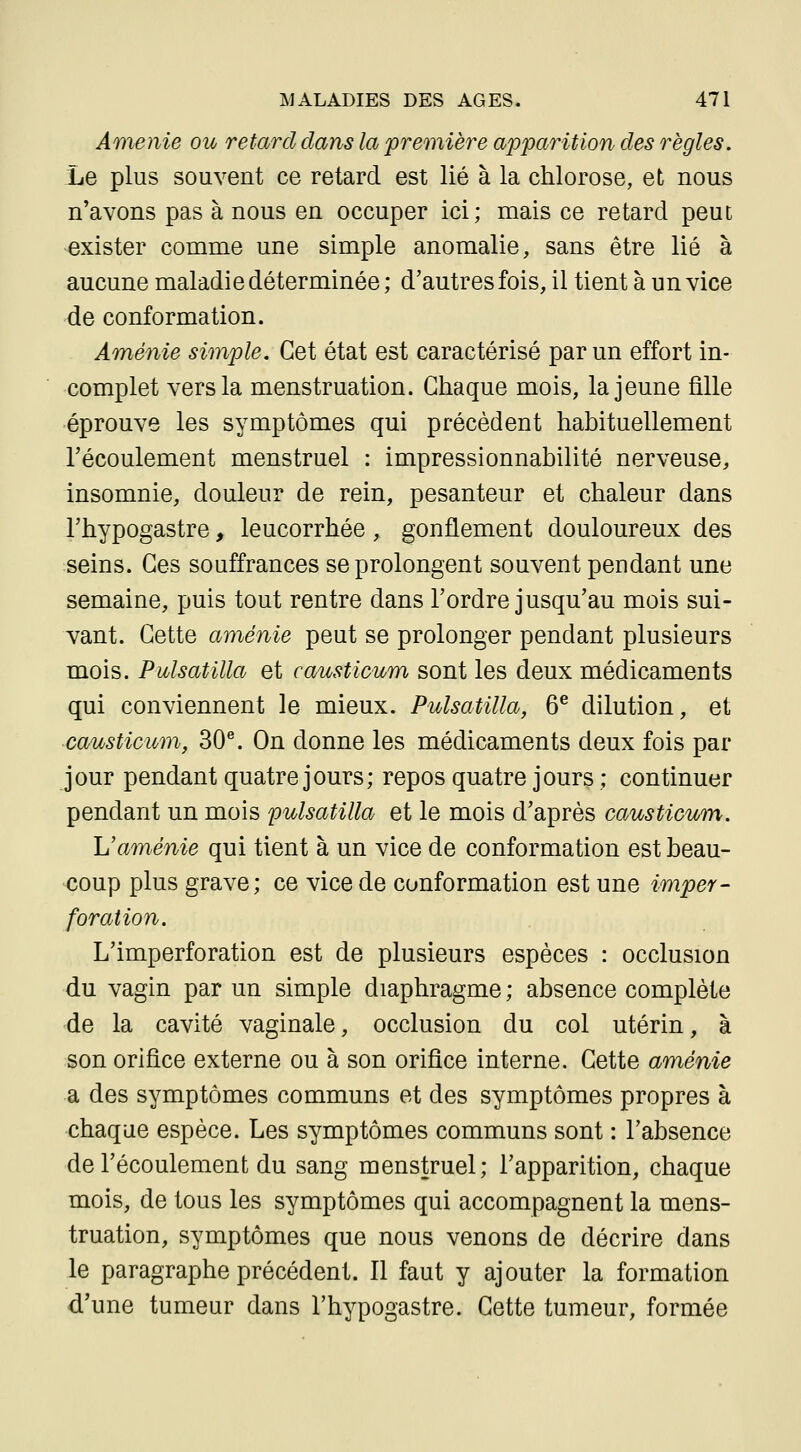 Amenie ou retard clans la première apparition des règles. Le plus souvent ce retard est lié à la chlorose, et nous n'avons pas à nous en occuper ici; mais ce retard peut exister comme une simple anomalie, sans être lié à aucune maladie déterminée ; d'autres fois, il tient à un vice de conformation. Aménie simple. Cet état est caractérisé par un effort in- complet vers la menstruation. Chaque mois, la jeune fille éprouve les symptômes qui précèdent habituellement l'écoulement menstruel : impressionnabilité nerveuse, insomnie, douleur de rein, pesanteur et chaleur dans l'hypogastre, leucorrhée , gonflement douloureux des seins. Ces souffrances se prolongent souvent pendant une semaine, puis tout rentre dans l'ordre jusqu'au mois sui- vant. Cette aménie peut se prolonger pendant plusieurs mois. Pulsatilla et causticum sont les deux médicaments qui conviennent le mieux. Pulsatilla, 6® dilution, et causticum, 30^. On donne les médicaments deux fois par jour pendant quatre jours; repos quatre jours ; continuer pendant un mois pulsatilla et le mois d'après causticum. L'aménie qui tient à un vice de conformation est beau- coup plus grave; ce vice de conformation est une imper- foration. L'imperforation est de plusieurs espèces : occlusion du vagin par un simple diaphragme ; absence complète de la cavité vaginale, occlusion du col utérin, à son orifice externe ou à son orifice interne. Cette aménie a des symptômes communs et des symptômes propres à chaque espèce. Les symptômes communs sont : l'absence de l'écoulement du sang menstruel; l'apparition, chaque mois, de tous les symptômes qui accompagnent la mens- truation, symptômes que nous venons de décrire dans le paragraphe précédent. Il faut y ajouter la formation d'une tumeur dans l'hypogastre. Cette tumeur, formée