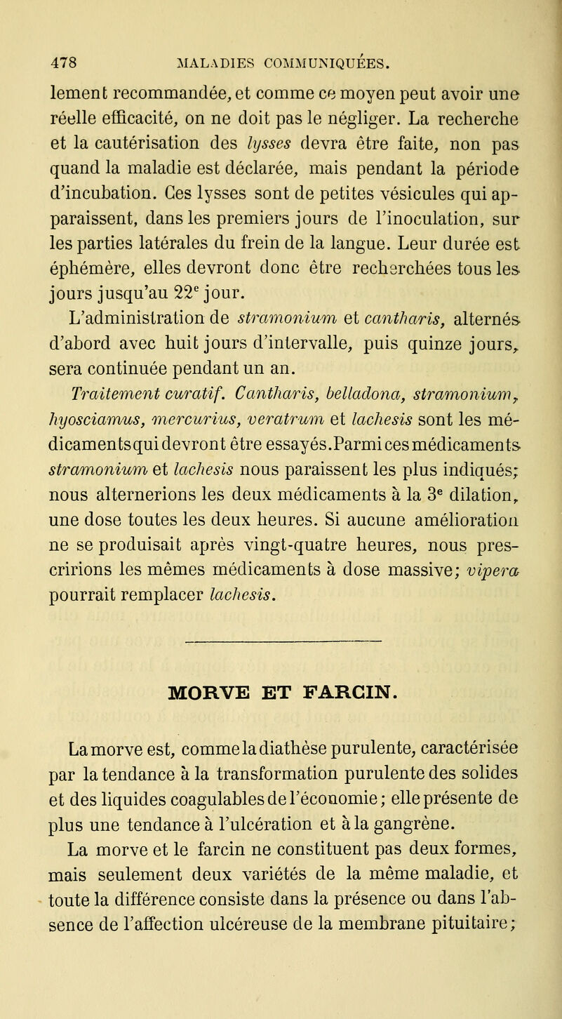 lement recommandée, et comme ce moyen peut avoir une réelle efficacité, on ne doit pas le négliger. La recherche et la cautérisation des lysses devra être faite, non pas quand la maladie est déclarée, mais pendant la période d'incuhation. Ces lysses sont de petites vésicules qui ap- paraissent, dans les premiers jours de Tinoculation, sur les parties latérales du frein de la langue. Leur durée est éphémère, elles devront donc être recherchées tous les jours jusqu'au 22^ jour. L'administration de stramonium et cantharis, alternés- d'abord avec huit jours d'intervalle, puis quinze jours,, sera continuée pendant un an. Traitement curatif. Cantharis, belladona, stramonium^ hyosciamus, mercurius, veratrum et lachesis sont les mé- dicaments qui devront être essayés.Parmi ces médicaments. stramonium et lachesis nous paraissent les plus indiqués; nous alternerions les deux médicaments à la 3^ dilation, une dose toutes les deux heures. Si aucune amélioration ne se produisait après vingt-quatre heures, nous pres- cririons les mêmes médicaments à dose massive; vipera pourrait remplacer lachesis. MORVE ET FARCIN. La morve est, comme la diathèse purulente, caractérisée par la tendance à la transformation purulente des solides et des liquides coagulables de l'économie ; elle présente de plus une tendance à l'ulcération et à la gangrène. La morve et le farcin ne constituent pas deux formes, mais seulement deux variétés de la même maladie, et toute la différence consiste dans la présence ou dans l'ab- sence de l'affection ulcéreuse de la membrane pituitaire;