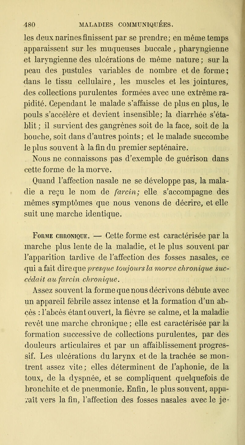 les deux narines finissent par se prendre; en même temps apparaissent sur les muqueuses buccale, pharyngienne ^t laryngienne des ulcérations de même nature ; sur la peau des pustules variables de nombre et de forme ; dans le tissu cellulaire, les muscles et les jointures, des collections purulentes formées avec une extrême ra- pidité. Cependant le malade s'affaisse de plus en plus, le pouls s'accélère et devient insensible; la diarrhée s'éta- blit ; il survient des gangrènes soit de la face, soit de la bouche, soit dans d'autres points; et le malade succombe le plus souvent à la fin du premier septénaire. Nous ne connaissons pas d'exemple de guérison dans cette forme de la morve. Quand l'affection nasale ne se développe pas, la mala- die a reçu le nom de farcin; elle s'accompagne des mêmes symptômes que nous venons de décrire, et elle suit une marche identique. Forme chronique. — Cette forme est caractérisée par la marche plus lente de la maladie, et le plus souvent par l'apparition tardive de l'affection des fosses nasales, ce qui a fait dire que presque toujours la morve chronique suc- cédait au farcin chronique. Assez souvent la forme que nous décrivons débute avec un appareil fébrile assez intense et la formation d'un ab- cès : l'abcès étant ouvert, la fièvre se calme, et la maladie revêt une marche chronique ; elle est caractérisée par la formation successive de collections purulentes, par des douleurs articulaires et par un affaiblissement progres- sif. Les ulcérations du larynx et de la trachée se mon- trent assez vite; elles déterminent de l'aphonie, de la toux, de la dyspnée, et se compliquent quelquefois de bronchite et de pneumonie. Enfin, le plus souvent, appa- raît vers la fin, l'affection des fosses nasales avec le je-