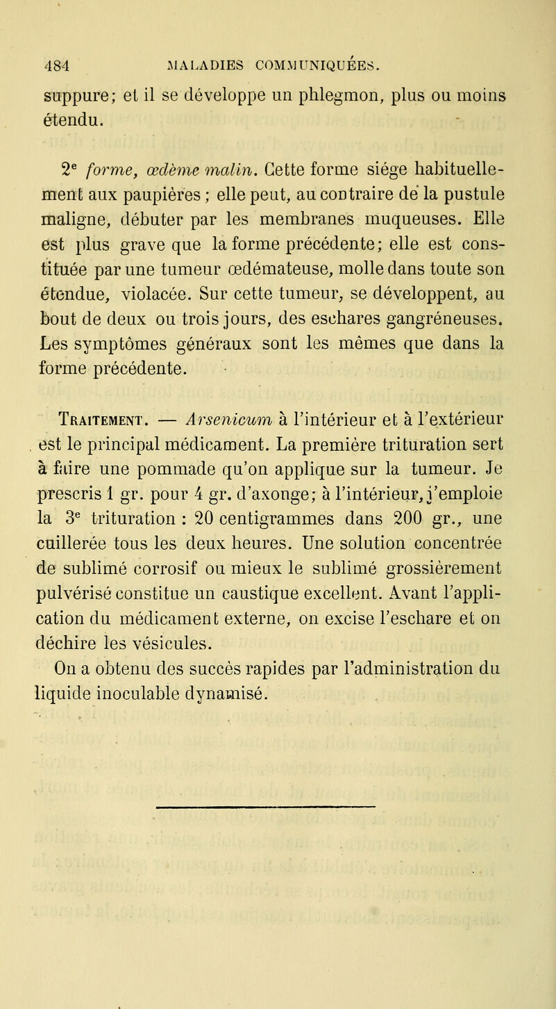 suppure; et il se développe un phlegmon, plus ou moins étendu. 2e j-Qrf^YYiQ^ œdème malin. Cette forme siège habituelle- ment aux paupières ; elle peut, au contraire dé la pustule maligne, débuter par les membranes muqueuses. Elle est plus grave que la forme précédente ; elle est cons- tituée par une tumeur œdémateuse, molle dans toute son étendue, violacée. Sur cette tumeur, se développent, au bout de deux ou trois jours, des eschares gangreneuses. Les symptômes généraux sont les mêmes que dans la forme précédente. • Traitement. — Arsenicum à l'intérieur et à l'extérieur est le principal médicament. La première trituration sert à faire une pommade qu'on applique sur la tumeur. Je prescris 1 gr. pour 4 gr. d'axonge; à l'intérieur, j'emploie la 3^ trituration : 20 centigrammes dans 200 gr., une cuillerée tous les deux heures. Une solution concentrée de sublimé corrosif ou mieux le sublimé grossièrement pulvérisé constitue un caustique excellent. Avant l'appli- cation du médicament externe, on excise l'eschare et on déchire les vésicules. On a obtenu des succès rapides par l'administration du liquide inoculable dynamisé.