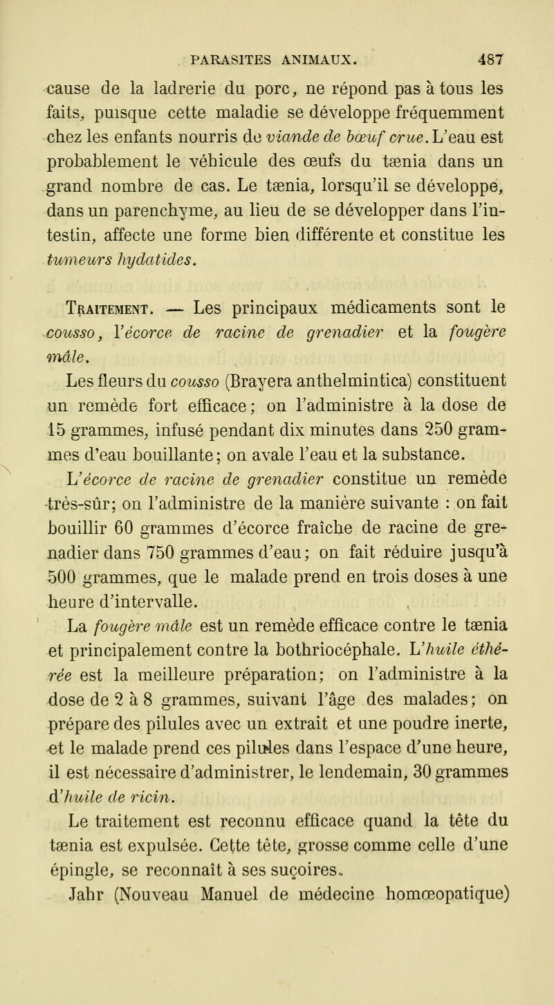 cause de la ladrerie du porc, ne répond pas à tous les faits, puisque cette maladie se développe fréquemment chez les enfants nourris do viande de bœuf crue. L'eau est probablement le véhicule des œufs du taenia dans un grand nombre de cas. Le tsenia, lorsqu'il se développe, dans un parenchyme, au lieu de se développer dans l'in- testin, affecte une forme bien différente et constitue les tmneurs hydatides. Traitement. — Les principaux médicaments sont le cousso, Vécorce de racine de grenadier et la fougère mâle. Les fleurs du cousso (Brayera anthelmintica) constituent un remède fort efficace; on l'administre à la dose de 15 grammeS; infusé pendant dix minutes dans 250 gram- mes d'eau bouillante; on avale l'eau et la substance. L'écorce de racine de grenadier constitue un remède -très-sûr; on l'administre de la manière suivante : on fait bouillir 60 grammes d'écorce fraîche de racine de gre- nadier dans 750 grammes d'eau; on fait réduire jusqu'à 500 grammes, que le malade prend en trois doses à une heure d'intervalle. La fougère mâle est un remède efficace contre le taenia et principalement contre la bothriocéphale. L'huile éthé- rée est la meilleure préparation; on l'administre à la <lose de 2 à 8 grammes, suivant l'âge des malades ; on prépare des pilules avec un extrait et une poudre inerte, ^t le malade prend ces pili>les dans l'espace d'une heure, il est nécessaire d'administrer, le lendemain, 30 grammes d'huile de ricin. Le traitement est reconnu efficace quand la tête du taenia est expulsée. Cette tête, grosse comme celle d'une épingle, se reconnaît à ses suçoires. Jahr (Nouveau Manuel de médecine homœopatique)