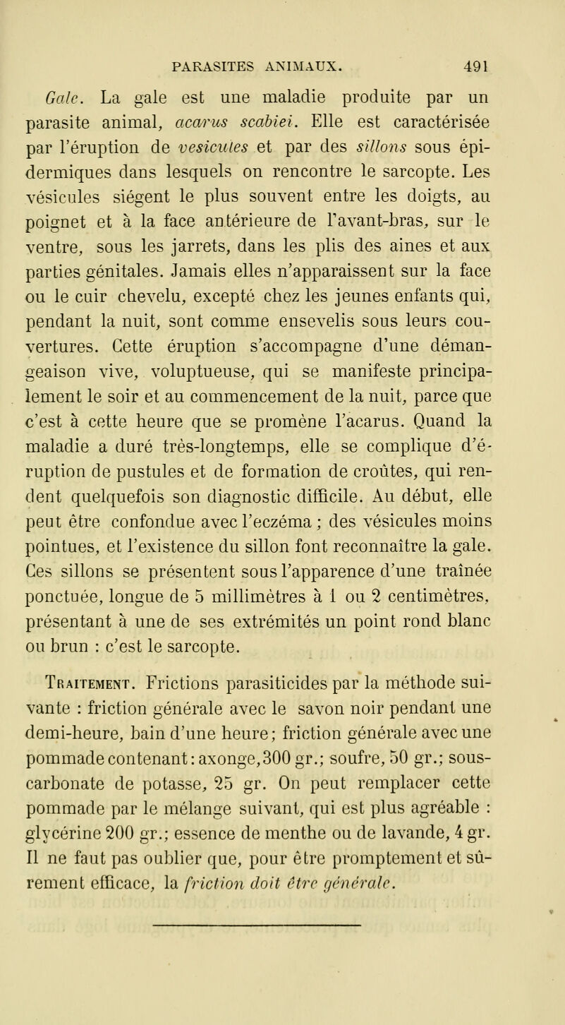 Gale. La gale est une maladie produite par un parasite animal, acarus scahiei. Elle est caractérisée par l'éruption de vésicules et par des sillons sous épi- dermiques dans lesquels on rencontre le sarcopte. Les vésicules siègent le plus souvent entre les doigts, au poignet et à la face antérieure de Tavant-bras, sur le ventre, sous les jarrets, dans les plis des aines et aux parties génitales. Jamais elles n'apparaissent sur la face ou le cuir chevelu, excepté chez les jeunes enfants qui, pendant la nuit, sont comme ensevelis sous leurs cou- vertures. Cette éruption s'accompagne d'une déman- geaison vive, voluptueuse, qui se manifeste principa- lement le soir et au commencement de la nuit, parce que c'est à cette heure que se promène l'acarus. Quand la maladie a duré très-longtemps, elle se complique d'é- ruption de pustules et de formation de croûtes, qui ren- dent quelquefois son diagnostic difficile. Au début, elle peut être confondue avec l'eczéma ; des vésicules moins pointues, et l'existence du sillon font reconnaître la gale. Ces sillons se présentent sous l'apparence d'une traînée ponctuée, longue de 5 millimètres à 1 ou 2 centimètres, présentant à une de ses extrémités un point rond blanc ou brun : c'est le sarcopte. Traitement. Frictions parasiticides par la méthode sui- vante : friction générale avec le savon noir pendant une demi-heure, bain d'une heure; friction générale avec une pommade contenant :axonge, 300 gr.; soufre, 50 gr.; sous- carbonate de potasse, 25 gr. On peut remplacer cette pommade par le mélange suivant, qui est plus agréable : glycérine 200 gr.; essence de menthe ou de lavande, 4 gr. Il ne faut pas oublier que, pour être promptement et sû- rement efficace, la friction doit être générale.