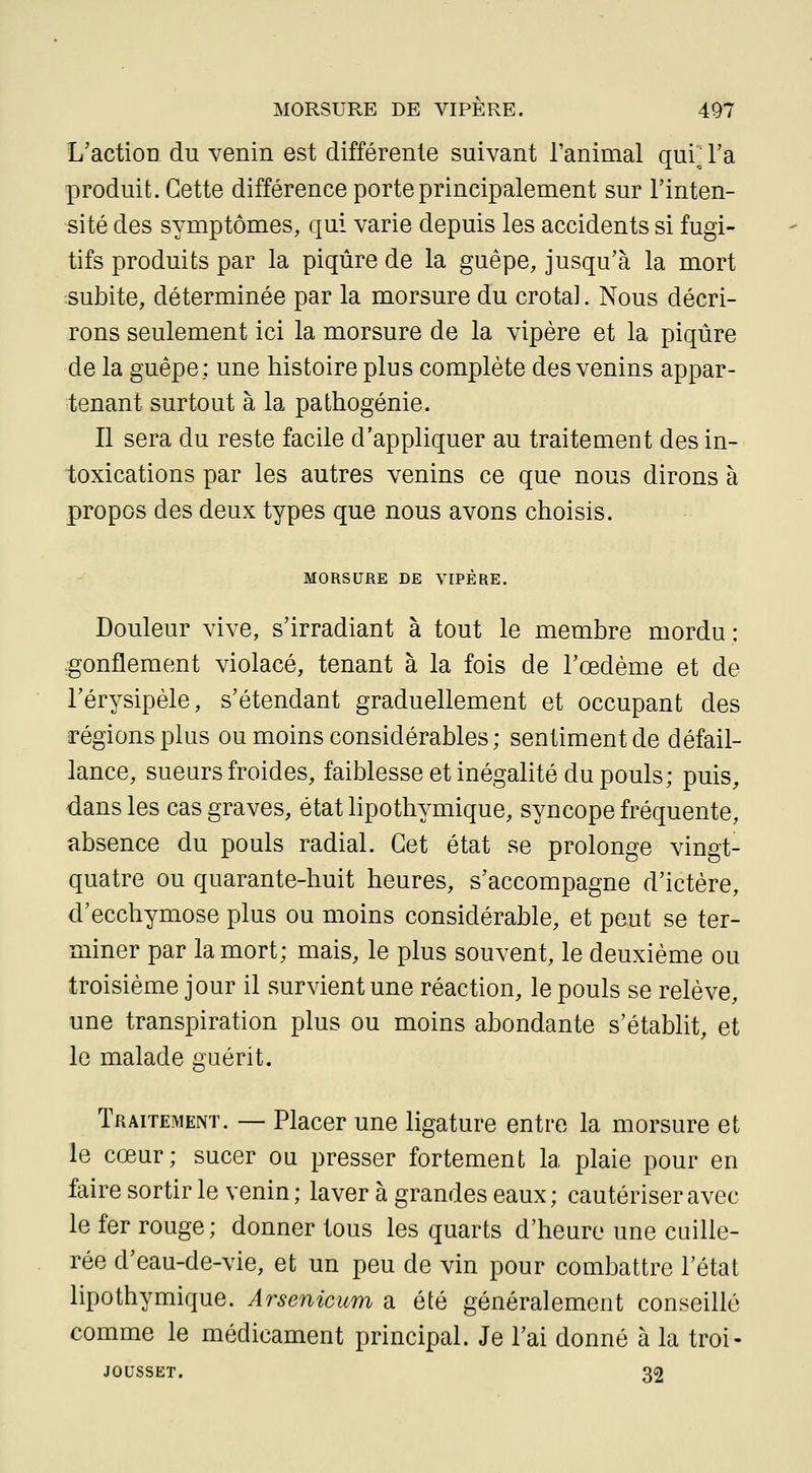 L'action du venin est différente suivant l'animal qui'^ Ta produit. Cette différence porte principalement sur l'inten- sité des symptômes, qui varie depuis les accidents si fugi- tifs produits par la piqûre de la guêpe, jusqu'à la mort subite, déterminée par la morsure du crota]. Nous décri- rons seulement ici la morsure de la vipère et la piqûre de la guêpe: une histoire plus complète des venins appar- tenant surtout à la pathogénie. Il sera du reste facile d'appliquer au traitement des in- toxications par les autres venins ce que nous dirons à propos des deux types que nous avons choisis. MORSURE DE VIPERE. Douleur vive, s'irradiant à tout le membre mordu : gonflement violacé, tenant à la fois de l'œdème et de l'érysipèle, s'étendant graduellement et occupant des régions plus ou moins considérables; sentiment de défail- lance, sueurs froides, faiblesse et inégalité du pouls; puis, dans les cas graves, état lipothymique, syncope fréquente, absence du pouls radial. Cet état se prolonge vingt- quatre ou quarante-huit heures, s'accompagne d'ictère, d'ecchymose plus ou moins considérable, et peut se ter- miner par la mort; mais, le plus souvent, le deuxième ou troisième jour il survient une réaction, le pouls se relève, une transpiration plus ou moins abondante s'établit, et le malade guérit. Traitement. — Placer une ligature entre la morsure et le cœur; sucer ou presser fortement la plaie pour en faire sortir le venin; laver à grandes eaux; cautériser avec le fer rouge; donner tous les quarts d'heure une cuille- rée d'eau-de-vie, et un peu de vin pour combattre l'état lipothymique. Arsenicum a été généralement conseillé comme le médicament principal. Je l'ai donné à la troi- JOUSSET. 32