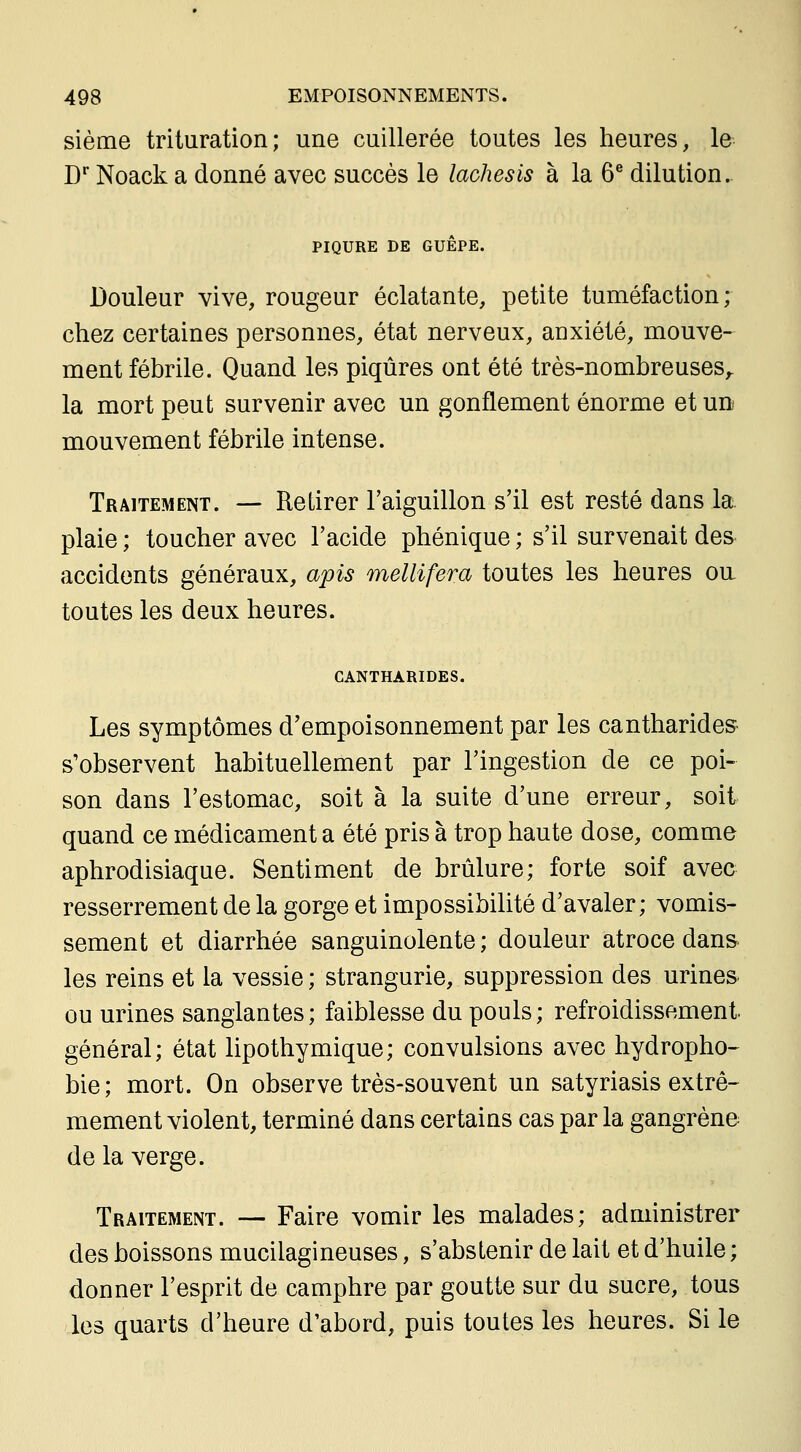 sième trituration; une cuillerée toutes les heures, le C Noack a donné avec succès le lachesis à la 6® dilution. PIQURE DE GUÊPE. Douleur vive, rougeur éclatante, petite tuméfaction; chez certaines personnes, état nerveux, anxiété, mouve- ment fébrile. Quand les piqûres ont été très-nombreuses,. la mort peut survenir avec un gonflement énorme et un- mouvement fébrile intense. Traitement. — Retirer l'aiguillon s'il est resté dans la plaie ; toucher avec l'acide phénique ; s'il survenait des accidents généraux, apis mellifera toutes les heures oa toutes les deux heures. CANTHARIDES. Les symptômes d'empoisonnement par les cantharide» s'observent habituellement par l'ingestion de ce poi- son dans l'estomac, soit à la suite d'une erreur, soit quand ce médicament a été pris à trop haute dose, comme aphrodisiaque. Sentiment de brûlure; forte soif avec resserrement de la gorge et impossibilité d'avaler; vomis- sement et diarrhée sanguinolente; douleur atroce dans les reins et la vessie ; strangurie, suppression des urines ou urines sanglantes; faiblesse du pouls; refroidissement, général; état lipothymique; convulsions avec hydropho- bie; mort. On observe très-souvent un satyriasis extrê- mement violent, terminé dans certains cas par la gangrène de la verge. Traitement. — Faire vomir les malades; administrer des boissons mucilagineuses, s'abstenir de lait et d'huile ; donner l'esprit de camphre par goutte sur du sucre, tous les quarts d'heure d'abord, puis toutes les heures. Si le