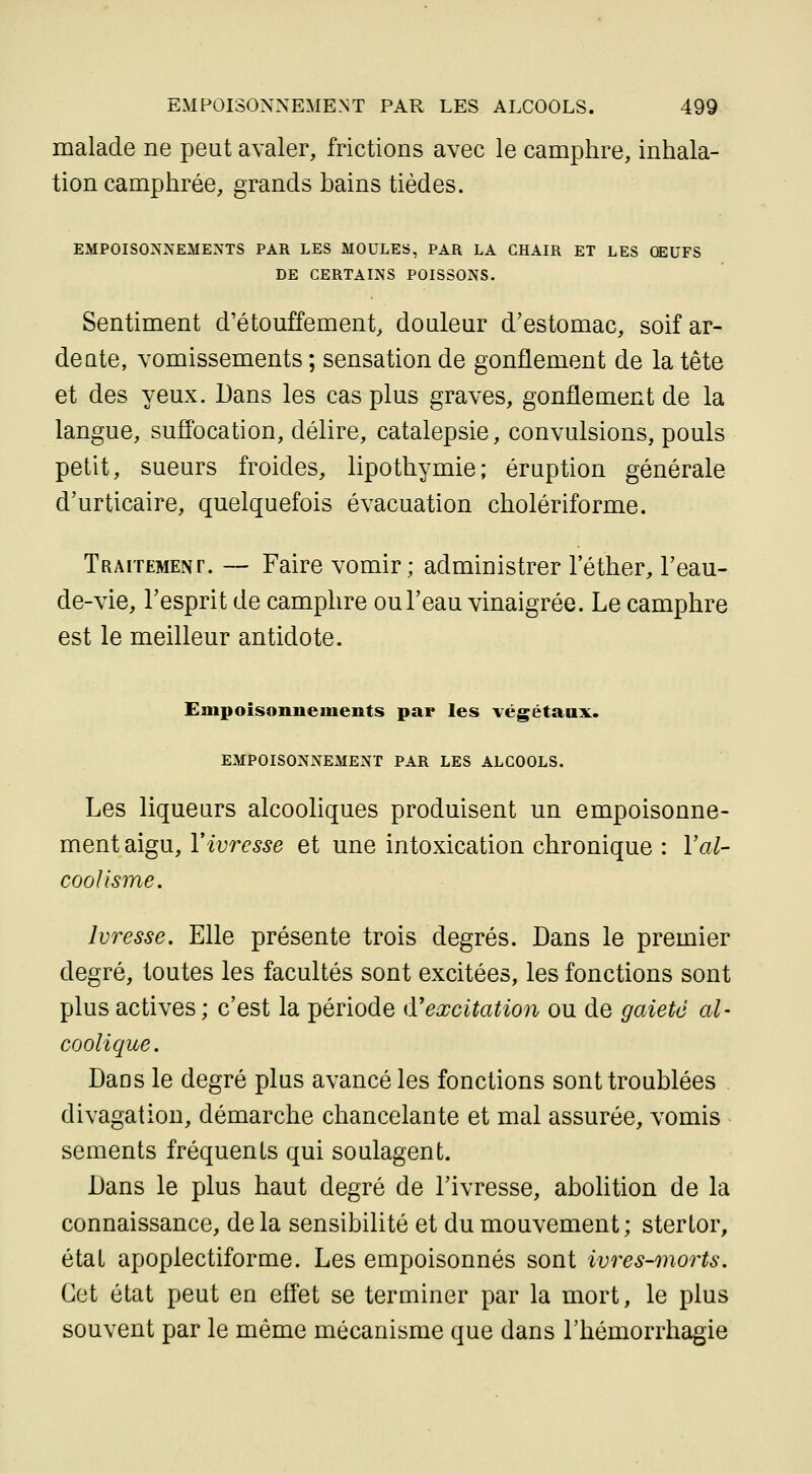 malade ne peut avaler, frictions avec le camphre, inhala- tion camphrée, grands hains tièdes. EMPOISONNEME^TS PAR LES MOULES, PAR LA CHAIR ET LES OEUFS DE CERTAINS POISSONS. Sentiment d'étouffement, douleur d'estomac, soif ar- deute, vomissements ; sensation de gonflement de la tête et des yeux. Dans les cas plus graves, gonflement de la langue, suffocation, délire, catalepsie, convulsions, pouls petit, sueurs froides, lipothymie; éruption générale d'urticaire, quelquefois évacuation cholériforme. Traitement. — Faire vomir; administrer l'éther, l'eau- de-vie, l'esprit de camphre ou l'eau vinaigrée. Le camphre est le meilleur antidote. Empoisonnements par les végétaux. EMPOISONNEMENT PAR LES ALCOOLS. Les liqueurs alcooliques produisent un empoisonne- ment aigu, Vivresse et une intoxication chronique : Val- coolisme. Ivresse. Elle présente trois degrés. Dans le premier degré, toutes les facultés sont excitées, les fonctions sont plus actives; c'est la période d'excitation ou de gaieté al- coolique. Dans le degré plus avancé les fonctions sont troublées divagation, démarche chancelante et mal assurée, vomis sements fréquents qui soulagent. Dans le plus haut degré de l'ivresse, abolition de la connaissance, de la sensibilité et du mouvement; sterlor, état apoplectiforme. Les empoisonnés sont ivres-morts. Cet état peut en effet se terminer par la mort, le plus souvent par le même mécanisme que dans l'hémorrhagie