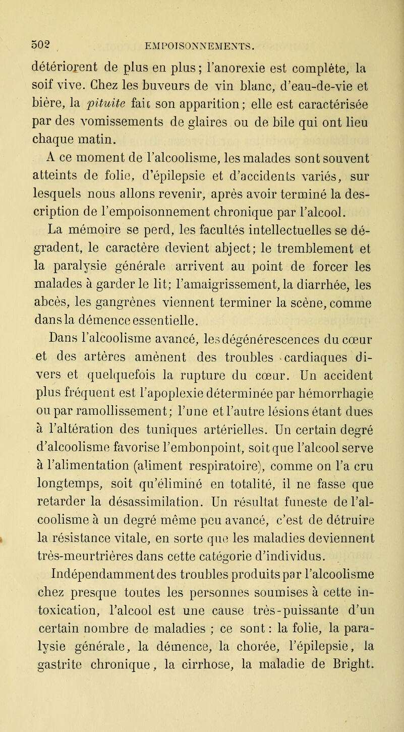 détériorent de plus en plus ; l'anorexie est complète, la soif vive. Chez les buveurs de vin blanc, d'eau-de-vie et bière, la 'pituite faic son apparition; elle est caractérisée par des vomissements de glaires ou de bile qui ont lieu chaque matin. A ce moment de l'alcoolisme, les malades sont souvent atteints de folie, d'épilepsie et d'accidents variés, sur lesquels nous allons revenir, après avoir terminé la des- cription de l'empoisonnement chronique par l'alcool. La mémoire se perd, les facultés intellectuelles se dé- gradent, le caractère devient abject; le tremblement et la paralysie générale arrivent au point de forcer les malades à garderie lit; l'amaigrissement,la diarrhée, les abcès, les gangrènes viennent terminer la scène, comme dans la démence essentielle. Dans l'alcoolisme avancé, les dégénérescences du cœur et des artères amènent des troubles cardiaques di- vers et quelquefois la rupture du cœur. Un accident plus fréquent est l'apoplexie déterminée par hémorrhagie ou par ramollissement; l'une et l'autre lésions étant dues à l'altération des tuniques artérielles. Un certain degré d'alcoolisme favorise l'embonpoint, soit que l'alcool serve à l'alimentation (aliment respiratoire), comme on l'a cru longtemps, soit qu'éhminé en totalité, il ne fasse que retarder la désassimilation. Un résultat funeste de l'al- coolisme à un degré même peu avancé, c'est de détruire la résistance vitale, en sorte que les maladies deviennent très-meurtrières dans cette catégorie d'individus. Indépendamment des troubles produits par l'alcoolisme chez presque toutes les personnes soumises à cette in- toxication, l'alcool est une cause très-puissante d'un certain nombre de maladies ; ce sont : la folie, la para- lysie générale, la démence, la chorée, l'épilepsie, la gastrite chronique, la cirrhose, la maladie de Bright.