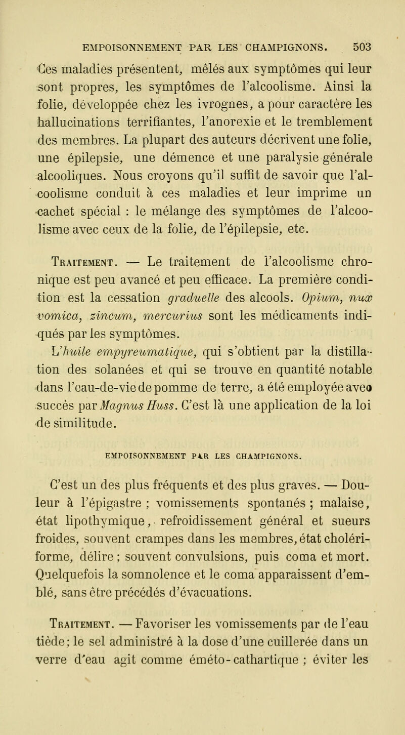 €es maladies présentent, mêlés aux symptômes qui leur 5ont propres, les symptômes de l'alcoolisme. Ainsi la folie, développée chez les ivrognes, a pour caractère les hallucinations terrifiantes, l'anorexie et le tremblement des mem-bres. La plupart des auteurs décrivent une folie, une épilepsie, une démence et une paralysie générale alcooliques. Nous croyons qu'il suffit de savoir que l'al- coolisme conduit à ces maladies et leur imprime un •cachet spécial : le mélange des symptômes de l'alcoo- lisme avec ceux de la folie, de l'épilepsie, etc. Traitement. — Le traitement de l'alcoolisme chro- nique est peu avancé et peu efficace. La première condi- tion est la cessation graduelle des alcools. Opium, nux voonica, zincum, mercurius sont les médicaments indi- qués par les symptômes. L'huile empijreumatique, qui s'obtient par la distilla- tion des solanées et qui se trouve en quantité notable dans l'eau-de-vie de pomme de terre, a été employée aveo succès {Yàv Magnus Huss. C'est là une application de la loi ■de similitude. EMPOISONNEMENT P4R LES CHAMPIGNONS. C'est un des plus fréquents et des plus graves. — Dou- leur à l'épigastre ; vomissements spontanés; malaise, état lipothymique, refroidissement général et sueurs froides, souvent crampes dans les membres, état choléri- forme, délire; souvent convulsions, puis coma et mort. Quelquefois la somnolence et le coma apparaissent d'em- blé, sans être précédés d'évacuations. Traitement. —Favoriser les vomissements par de l'eau tiède; le sel administré à la dose d'une cuillerée dans un verre d'eau agit comme éméto-cathartique ; éviter les