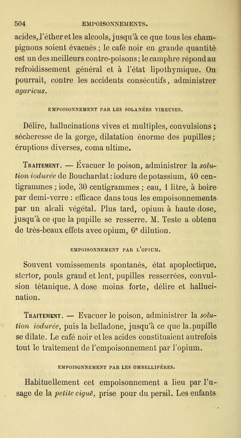 acides, Téther et les alcools, jusqu'à ce que tous les cham- pignons soient évacués ; le café noir en grande quantité est un des meilleurs contre-poisons; le camphre répond au refroidissement général et à l'état lipothymique. On pourrait, contre les accidents consécutifs, administrer agaricus. EMPOISONNEMENT PAR LES SOLANÉES VIREUSES. Délire, hallucinations vives et multiples, convulsions ;. sécheresse de la gorge, dilatation énorme des pupilles ; éruptions diverses, coma ultime. Traitement. — Evacuer le poison, administrer Idi solu- tion iodurée de Bouchardat : iodure de potassium, 40 cen- tigrammes ; iode, 30 centigrammes ; eau, 1 litre, à hoire par demi-verre : efficace dans tous les empoisonnements par un alcali végétal. Plus tard, opium à haute dose,, jusqu'à ce que la pupille se resserre. M. Teste a obtenu de très-beaux effets avec opium, 6^ dilution. EMPOISONNEMENT PAR l'oPIUM. Souvent vomissements spontanés, état apoplectique, stertor, pouls grand et lent, pupilles resserrées, convul- sion tétanique. A dose moins forte, délire et halluci- nation. Traitement. — Evacuer le poison, administrer la solu- tion iodurée, puis la belladone, jusqu'à ce que la.pupille se dilate. Le café noir et les acides constituaient autrefois tout le traitement de l'empoisonnement par l'opium. EMPOISONNEMENT PAR LES OMBELLIFÈRES. Habituellement cet empoisonnement a lieu par l'u- sage de la petite ciguë, prise pour du persil. Les enfants