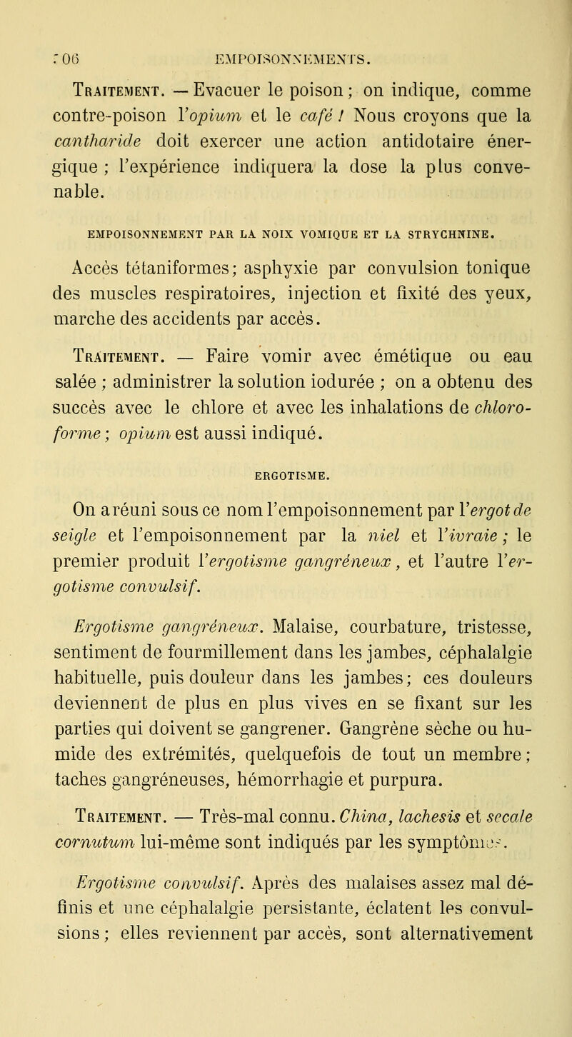 Traitement. —Evacuer le poison; on indique, comme contre-poison Vopium et le café ! Nous croyons que la mntharide doit exercer une action antidotaire éner- gique ; l'expérience indiquera la dose la plus conve- nable. EMPOISONNEMENT PAR LA NOIX VOMIQUE ET LA STRYCHNINE. Accès tétaniformes ; asphyxie par convulsion tonique des muscles respiratoires, injection et fixité des yeux, marche des accidents par accès. Traitement. — Faire vomir avec émétique ou eau salée ; administrer la solution iodurée ; on a obtenu des succès avec le chlore et avec les inhalations de chloro- forme; oj:)m/7i est aussi indiqué. ERGOTISME. On a réuni sous ce nom l'empoisonnement par Vergot de seigle et l'empoisonnement par la niel et Vivraie ; le premier produit VergoHsme gangreneux, et l'autre Ver- gotisme convulsif. Ergotisme gangreneux. Malaise, courbature, tristesse, sentiment de fourmillement dans les jambes, céphalalgie habituelle, puis douleur dans les jambes; ces douleurs deviennent de plus en plus vives en se fixant sur les parties qui doivent se gangrener. Gangrène sèche ou hu- mide des extrémités, quelquefois de tout un membre ; taches gangreneuses, hémorrhagie et purpura. Traitement. — Très-mal connu. China, lachesis et secale cornutum lui-même sont indiqués par les symptômo.-. Ergotisme convulsif. Après des malaises assez mal dé- finis et une céphalalgie persistante, éclatent les convul- sions ; elles reviennent par accès, sont alternativement