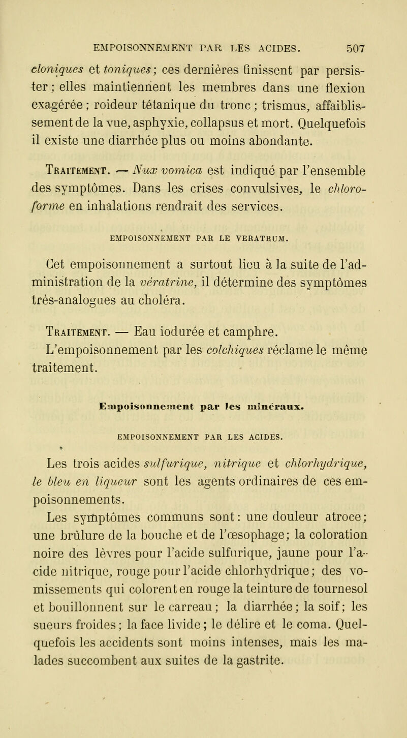 cloniques Qi toniques; ces dernières finissent par persis- ter ; elles maintiennent les membres dans une flexion exagérée ; roideur tétanique du tronc ; trismus, affaiblis- sement de la vue, asphyxie, collapsus et mort. Quelquefois il existe une diarrhée plus ou moins abondante. Traitement. — Nux vomica est indiqué par l'ensemble des symptômes. Dans les crises convulsives, le chloro- forme en inhalations rendrait des services. EMPOISONNEMENT PAR LE VERATRUM. Cet empoisonnement a surtout lieu à la suite de l'ad- ministration de la vératrine, il détermine des symptômes tfès-analogaes au choléra. TuAiTEMENT. — Eau ioduréo et camphre. L'empoisonnement par les colchiques réclame le même traitement. EmpoîsonneBient par les laiinéraux. EMPOISONNEMENT PAR LES ACIDES. » Les trois acides sulfurique, nitrique et chlorhydrique, le bleu en liqueur sont les agents ordinaires de ces em- poisonnements. Les symptômes communs sont : une douleur atroce ; une brûlure de la bouche et de l'œsophage; la coloration noire des lèvres pour l'acide sulfurique, jaune pour l'a- cide nitrique, rouge pour l'acide chlorhydrique ; des vo- missements qui colorent en rouge la teinture de tournesol et bouillonnent sur le carreau; la diarrhée; la soif; les sueurs froides ; la face hvide ; le délire et le coma. Quel- quefois les accidents sont moins intenses, mais les ma- lades succombent aux suites de la gastrite.