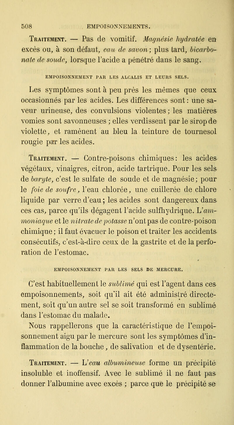 Traitement. — Pas de vomitif. Magnésie hydratée en excès ou, à son défaut, eau de savon; plus tard, bicarbo- nate de soude, lorsque l'acide a pénétré dans le sang. EMPOISONNEMENT PAR LES ALCALIS ET LEURS SELS. Les symptômes sont à peu près les mêmes que ceux occasionnés par les acides. Les différences sont : une sa- veur urineuse, des convulsions violentes; les matières vomies sont savonneuses ; elles verdissent par le sirop de violette, et ramènent au bleu la teinture de tournesol rougie par les acides. Traitement. — Contre-poisons chimiques: les acides- végétaux, vinaigres, citron, acide tartriqae. Pour les sels de baryte, c'est le sulfate de soude et de magnésie ; pour le foie de soufre, l'eau chlorée, une cuillerée de chlore liquide par verre d'eau ; les acides sont dangereux dans ces cas, parce qu'ils dégagent Tacide suif hydrique. L'am- moniaque et le nitrate de potasse n'ont pas de contre-poison chimique ; il faut évacuer le poison et traiter les accidents- consécutifs^ c'est-à-dire ceux de la gastrite et de la perfo- ration de l'estomac. EMPOISONNEMENT PAR LES SELS DE MERCURE. C'est habituellement le sublir)%é qui est l'agent dans ces empoisonnements, soit qu'il ait été administré directe- ment, soit qu'un autre sel se soit transformé en sublimé dans l'estomac du malade. Nous rappellerons que la caractéristique de l'empoi- sonnement aigu par le mercure sont les symptômes d'in- flammation de la bouche, de salivation et de dysenterie.. Traitement. — Ueau albumineuse forme un précipité insoluble et inoffensif. Avec le sublimé il ne faut pas donner l'albumine avec excès ; parce que le précipité se