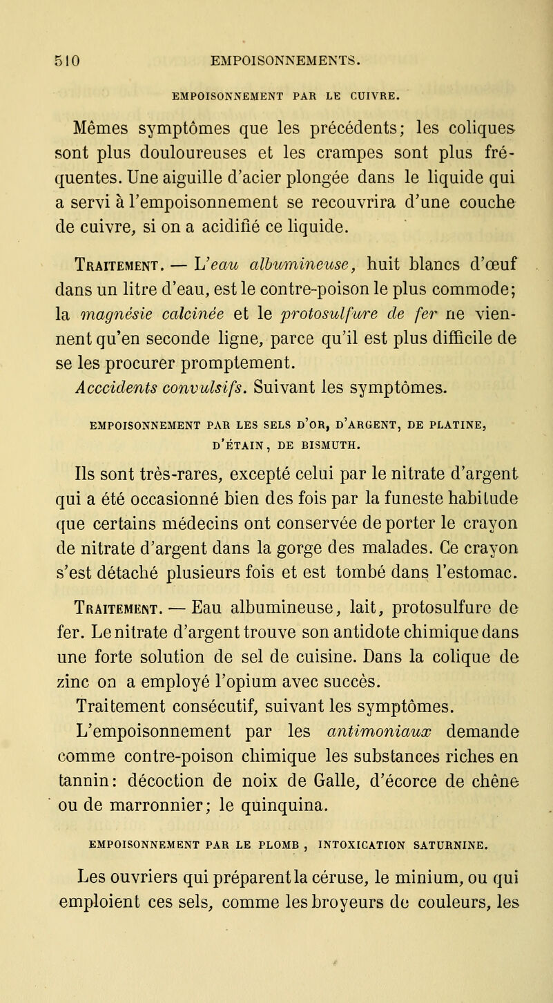 EMPOISONNEMENT PAR LE CUIVRE. Mêmes symptômes que les précédents; les coliques sont plus douloureuses et les crampes sont plus fré- quentes. Une aiguille d'acier plongée dans le liquide qui a servi à l'empoisonnement se recouvrira d'une couche de cuivre, si on a acidifié ce liquide. Traitement. — L'eau albiomineuse, huit blancs d'œuf dans un litre d'eau, est le contre-poison le plus commode; la magnésie calcinée et le protosulfure de fer ne vien- nent qu'en seconde ligne, parce qu'il est plus difficile de se les procurer promptement. Acccidents convulsifs. Suivant les symptômes. EMPOISONNEMENT PAR LES SELS d'OR, d'aRGENT, DE PLATINE, d'étain, de RISMUTH. Ils sont très-rares, excepté celui par le nitrate d'argent qui a été occasionné bien des fois par la funeste habitude que certains médecins ont conservée de porter le crayon de nitrate d'argent dans la gorge des malades. Ce crayon s'est détaché plusieurs fois et est tombé dans l'estomac. Traitement. — Eau albumineuse, lait, protosulfure de fer. Le nitrate d'argent trouve son antidote chimique dans une forte solution de sel de cuisine. Dans la colique de zinc on a employé l'opium avec succès. Traitement consécutif, suivant les symptômes. L'empoisonnement par les antimoniaux demande comme contre-poison chimique les substances riches en tannin: décoction de noix de Galle, d'écorce de chêne ou de marronnier; le quinquina. EMPOISONNEMENT PAR LE PLOMR , INTOXICATION SATURNINE. Les ouvriers qui préparent la céruse, le minium, ou qui emploient ces sels, comme les broyeurs de couleurs, les