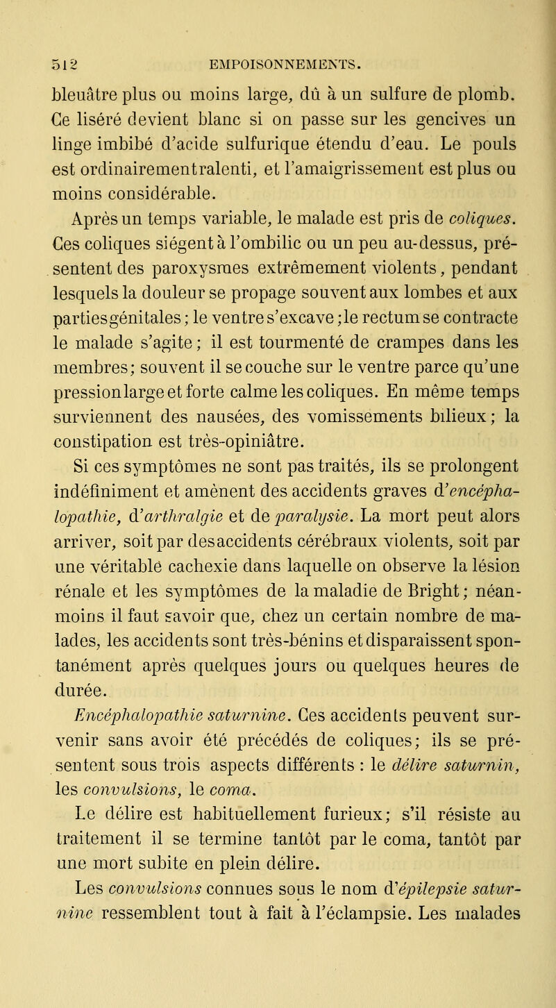 bleuâtre plus ou moins large, dû à un sulfure de plomb. Ce liséré devient blanc si on passe sur les gencives un linge imbibé d'acide sulfuriqiie étendu d'eau. Le pouls est ordinairementralenti, et l'amaigrissement est plus ou moins considérable. Après un temps variable, le malade est pris de coliques. Ces coliques siègent à l'ombilic ou un peu au-dessus, pré- sentent des paroxysmes extrêmement violents, pendant lesquels la douleur se propage souvent aux lombes et aux parties génitales ; le ventre s'excave ;le rectum se contracte le malade s'agite ; il est tourmenté de crampes dans les membres; souvent il se couche sur le ventre parce qu'une pression large et forte calme les coliques. En même temps surviennent des nausées, des vomissements bilieux; la constipation est très-opiniâtre. Si ces symptômes ne sont pas traités, ils se prolongent indéfiniment et amènent des accidents graves d'encépha- lopathie, d'arthralgie et de paralysie. La mort peut alors arriver, soit par des accidents cérébraux violents, soit par une véritablô cachexie dans laquelle on observe la lésion rénale et les symptômes de la maladie de Bright; néan- moins il faut savoir que, chez un certain nombre de ma- ladeSj les accidents sont très-bénins et disparaissent spon- tanément après quelques jours ou quelques heures de durée. Encéphalopatkie saturnine. Ces accidents peuvent sur- venir sans avoir été précédés de coliques; ils se pré- sentent sous trois aspects différents : le délire saturnin, les convulsions, le coma. Le délire est habituellement furieux; s'il résiste au traitement il se termine tantôt par le coma, tantôt par une mort subite en plein délire. Les convulsions connues sous le nom d'épilepsie satur- nine ressemblent tout à fait à l'éclampsie. Les malades