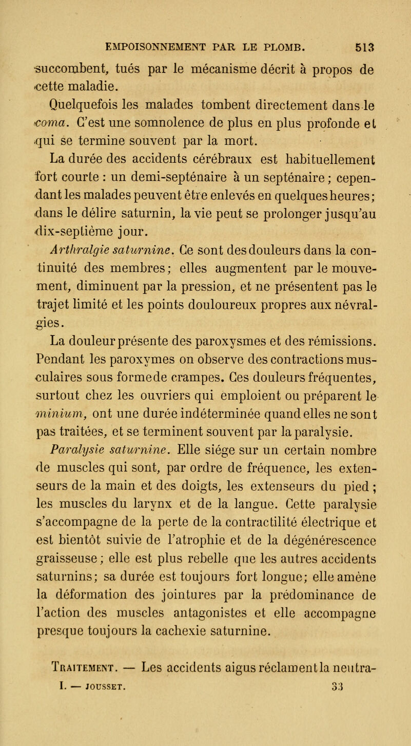 -succombent, tués par le mécanisme décrit à propos de ^cette maladie. Quelquefois les malades tombent directement dans le coma. C'est une somnolence de plus en plus profonde el qui se termine souvent par la mort. La durée des accidents cérébraux est habituellement fort courte : un demi-septénaire à un septénaire ; cepen- dant les malades peuvent être enlevés en quelques heures; dans le délire saturnin, la vie peut se prolonger jusqu'au dix-seplième jour. Arthralgie saturnine. Ce sont des douleurs dans la con- tinuité des membres; elles augmentent par le mouve- ment, diminuent par la pression, et ne présentent pas le trajet limité et les points douloureux propres aux névral- gies. La douleur présente des paroxysmes et des rémissions. Pendant les paroxymes on observe des contractions mus- culaires sous formede crampes. Ces douleurs fréquentes, surtout chez les ouvriers qui emploient ou préparent le minium, ont une durée indéterminée quand elles ne sont pas traitées, et se terminent souvent par la paralysie. Paralysie saturnine. Elle siège sur un certain nombre de muscles qui sont, par ordre de fréquence, les exten- seurs de la miain et des doigts, les extenseurs du pied ; les muscles du larynx et de la langue. Cette paralysie s'accompagne de la perte de la contractilité électrique et est bientôt suivie de l'atrophie et de la dégénérescence graisseuse; elle est plus rebelle que les autres accidents saturnins; sa durée est toujours fort longue; elle amène la déformation des jointures par la prédominance de l'action des muscles antagonistes et elle accompagne presque toujours la cachexie saturnine. Traitement. — Les accidents aigus réclamentlaneutra- I. — JOUSSET. 3;i